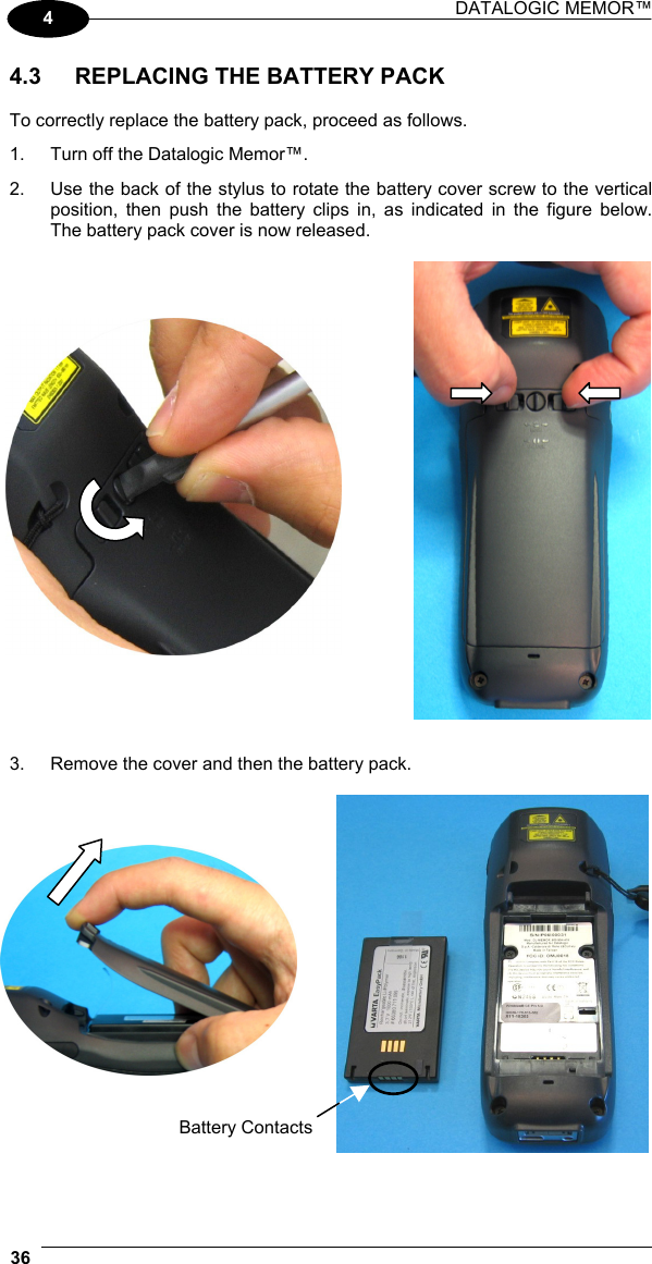 DATALOGIC MEMOR™  36   4 4.3  REPLACING THE BATTERY PACK  To correctly replace the battery pack, proceed as follows. 1.  Turn off the Datalogic Memor™. 2.  Use the back of the stylus to rotate the battery cover screw to the vertical position, then push the battery clips in, as indicated in the figure below. The battery pack cover is now released.               3.  Remove the cover and then the battery pack.         Battery Contacts 