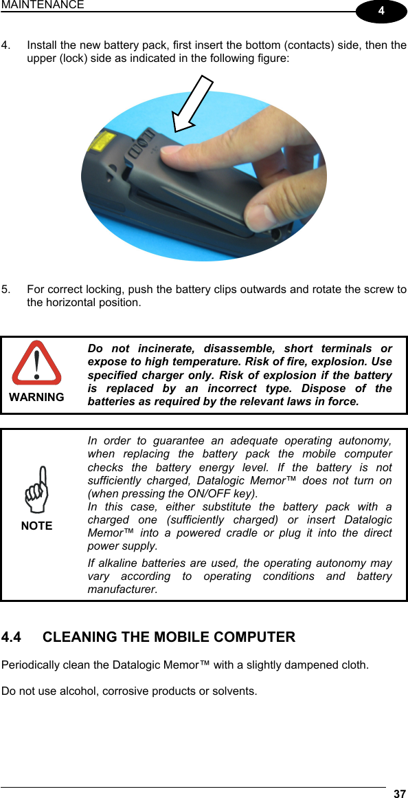 MAINTENANCE 37  4 4.  Install the new battery pack, first insert the bottom (contacts) side, then the upper (lock) side as indicated in the following figure:     5.  For correct locking, push the battery clips outwards and rotate the screw to the horizontal position.    WARNING Do not incinerate, disassemble, short terminals or expose to high temperature. Risk of fire, explosion. Use specified charger only. Risk of explosion if the battery is replaced by an incorrect type. Dispose of the batteries as required by the relevant laws in force.   NOTE In order to guarantee an adequate operating autonomy, when replacing the battery pack the mobile computer checks the battery energy level. If the battery is not sufficiently charged, Datalogic Memor™ does not turn on (when pressing the ON/OFF key). In this case, either substitute the battery pack with a charged one (sufficiently charged) or insert Datalogic Memor™ into a powered cradle or plug it into the direct power supply. If alkaline batteries are used, the operating autonomy may vary according to operating conditions and battery manufacturer.   4.4  CLEANING THE MOBILE COMPUTER  Periodically clean the Datalogic Memor™ with a slightly dampened cloth.  Do not use alcohol, corrosive products or solvents. 