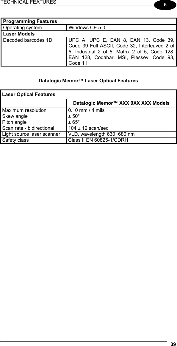 TECHNICAL FEATURES   39  5  Programming Features Operating system  Windows CE 5.0 Laser Models   Decoded barcodes 1D   UPC A, UPC E, EAN 8, EAN 13, Code 39, Code 39 Full ASCII, Code 32, Interleaved 2 of 5, Industrial 2 of 5, Matrix 2 of 5, Code 128, EAN 128, Codabar, MSI, Plessey, Code 93, Code 11   Datalogic Memor™ Laser Optical Features  Laser Optical Features  Datalogic Memor™ XXX 9XX XXX Models Maximum resolution  0.10 mm / 4 mils Skew angle  ± 50° Pitch angle  ± 65° Scan rate - bidirectional  104 ± 12 scan/sec Light source laser scanner  VLD, wavelength 630~680 nm Safety class  Class II EN 60825-1/CDRH      