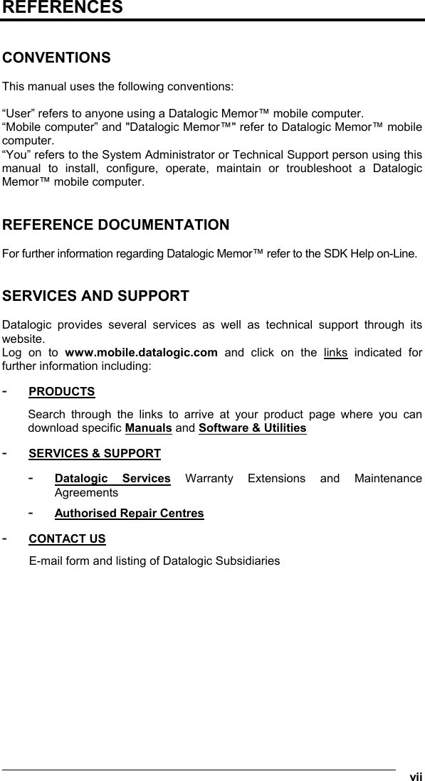  vii REFERENCES   CONVENTIONS  This manual uses the following conventions:  “User” refers to anyone using a Datalogic Memor™ mobile computer. “Mobile computer” and &quot;Datalogic Memor™&quot; refer to Datalogic Memor™ mobile computer. “You” refers to the System Administrator or Technical Support person using this manual to install, configure, operate, maintain or troubleshoot a Datalogic Memor™ mobile computer.   REFERENCE DOCUMENTATION  For further information regarding Datalogic Memor™ refer to the SDK Help on-Line.   SERVICES AND SUPPORT  Datalogic provides several services as well as technical support through its website. Log on to www.mobile.datalogic.com and click on the links indicated for further information including: - PRODUCTS Search through the links to arrive at your product page where you can download specific Manuals and Software &amp; Utilities - SERVICES &amp; SUPPORT - Datalogic Services Warranty Extensions and Maintenance Agreements - Authorised Repair Centres - CONTACT US E-mail form and listing of Datalogic Subsidiaries 