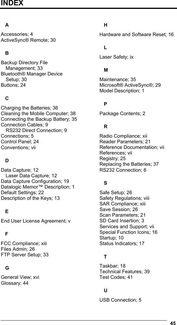    45  INDEX  A Accessories; 4 ActiveSync® Remote; 30 B Backup Directory File Management; 33 Bluetooth® Manager Device Setup; 30 Buttons; 24 C Charging the Batteries; 36 Cleaning the Mobile Computer; 38 Connecting the Backup Battery; 35 Connection Cables; 9 RS232 Direct Connection; 9 Connections; 5 Control Panel; 24 Conventions; vii D Data Capture; 12 Laser Data Capture; 12 Data Capture Configuration; 19 Datalogic Memor™ Description; 1 Default Settings; 22 Description of the Keys; 13 E End User License Agreement; v F FCC Compliance; xiii Files Admin; 26 FTP Server Setup; 33 G General View; xvi Glossary; 44 H Hardware and Software Reset; 16 L Laser Safety; ix M Maintenance; 35 Microsoft® ActiveSync®; 29 Model Description; 1 P Package Contents; 2 R Radio Compliance; xii Reader Parameters; 21 Reference Documentation; vii References; vii Registry; 25 Replacing the Batteries; 37 RS232 Connection; 6 S Safe Setup; 26 Safety Regulations; viii SAR Compliance; xiii Save Session; 26 Scan Parameters; 21 SD Card Insertion; 3 Services and Support; vii Special Function Icons; 16 Startup; 10 Status Indicators; 17 T Taskbar; 18 Technical Features; 39 Test Codes; 41 U USB Connection; 5 