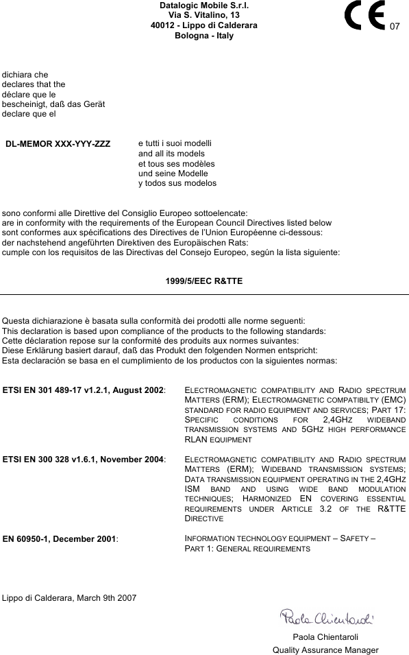    Datalogic Mobile S.r.l. Via S. Vitalino, 13 40012 - Lippo di Calderara Bologna - Italy   07   dichiara che declares that the déclare que le bescheinigt, daß das Gerät declare que el   DL-MEMOR XXX-YYY-ZZZ e tutti i suoi modelli   and all its models   et tous ses modèles   und seine Modelle   y todos sus modelos   sono conformi alle Direttive del Consiglio Europeo sottoelencate: are in conformity with the requirements of the European Council Directives listed below sont conformes aux spécifications des Directives de l’Union Européenne ci-dessous: der nachstehend angeführten Direktiven des Europäischen Rats: cumple con los requisitos de las Directivas del Consejo Europeo, según la lista siguiente:  1999/5/EEC R&amp;TTE   Questa dichiarazione è basata sulla conformità dei prodotti alle norme seguenti: This declaration is based upon compliance of the products to the following standards: Cette déclaration repose sur la conformité des produits aux normes suivantes: Diese Erklärung basiert darauf, daß das Produkt den folgenden Normen entspricht: Esta declaración se basa en el cumplimiento de los productos con la siguientes normas:   ETSI EN 301 489-17 v1.2.1, August 2002: ELECTROMAGNETIC COMPATIBILITY AND RADIO SPECTRUM MATTERS (ERM); ELECTROMAGNETIC COMPATIBILTY (EMC) STANDARD FOR RADIO EQUIPMENT AND SERVICES; PART 17: SPECIFIC CONDITIONS FOR 2,4GHZ WIDEBAND TRANSMISSION SYSTEMS AND 5GHZ HIGH PERFORMANCE RLAN EQUIPMENT   ETSI EN 300 328 v1.6.1, November 2004: ELECTROMAGNETIC COMPATIBILITY AND RADIO SPECTRUM MATTERS (ERM); WIDEBAND TRANSMISSION SYSTEMS; DATA TRANSMISSION EQUIPMENT OPERATING IN THE 2,4GHZ ISM BAND AND USING WIDE BAND MODULATION TECHNIQUES; HARMONIZED EN COVERING ESSENTIAL REQUIREMENTS UNDER ARTICLE 3.2 OF THE R&amp;TTE DIRECTIVE   EN 60950-1, December 2001: INFORMATION TECHNOLOGY EQUIPMENT – SAFETY –  PART 1: GENERAL REQUIREMENTS     Lippo di Calderara, March 9th 2007       Paola Chientaroli   Quality Assurance Manager   