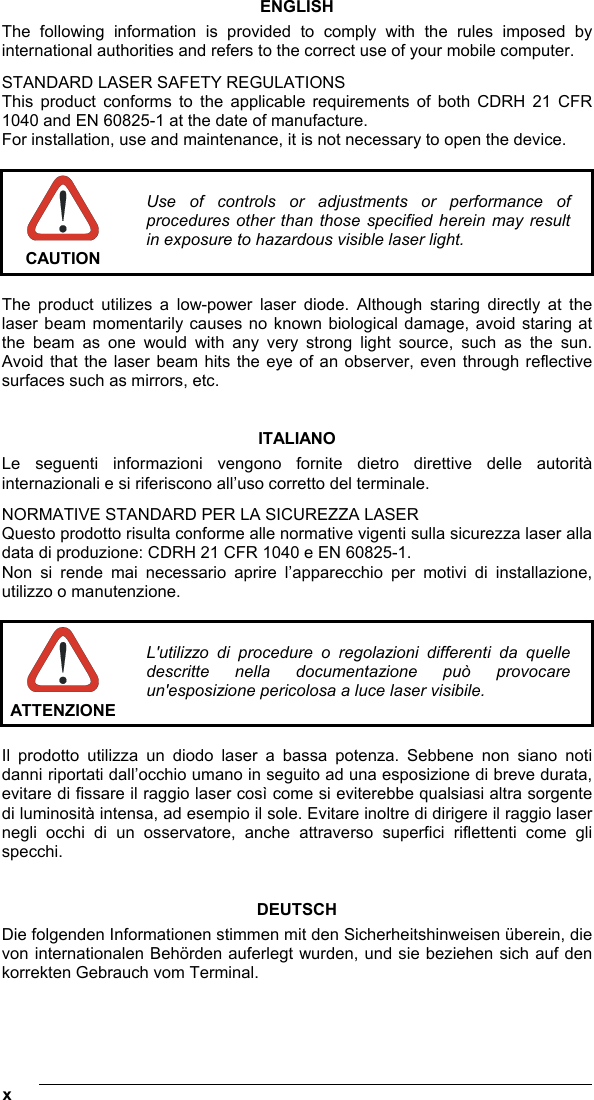  x   ENGLISH The following information is provided to comply with the rules imposed by international authorities and refers to the correct use of your mobile computer. STANDARD LASER SAFETY REGULATIONS This product conforms to the applicable requirements of both CDRH 21 CFR 1040 and EN 60825-1 at the date of manufacture. For installation, use and maintenance, it is not necessary to open the device.   CAUTION Use of controls or adjustments or performance of procedures other than those specified herein may result in exposure to hazardous visible laser light.  The product utilizes a low-power laser diode. Although staring directly at the laser beam momentarily causes no known biological damage, avoid staring at the beam as one would with any very strong light source, such as the sun. Avoid that the laser beam hits the eye of an observer, even through reflective surfaces such as mirrors, etc.   ITALIANO Le seguenti informazioni vengono fornite dietro direttive delle autorità internazionali e si riferiscono all’uso corretto del terminale. NORMATIVE STANDARD PER LA SICUREZZA LASER Questo prodotto risulta conforme alle normative vigenti sulla sicurezza laser alla data di produzione: CDRH 21 CFR 1040 e EN 60825-1. Non si rende mai necessario aprire l’apparecchio per motivi di installazione, utilizzo o manutenzione.   ATTENZIONE L&apos;utilizzo di procedure o regolazioni differenti da quelle descritte nella documentazione può provocare un&apos;esposizione pericolosa a luce laser visibile.  Il prodotto utilizza un diodo laser a bassa potenza. Sebbene non siano noti danni riportati dall’occhio umano in seguito ad una esposizione di breve durata, evitare di fissare il raggio laser così come si eviterebbe qualsiasi altra sorgente di luminosità intensa, ad esempio il sole. Evitare inoltre di dirigere il raggio laser negli occhi di un osservatore, anche attraverso superfici riflettenti come gli specchi.   DEUTSCH Die folgenden Informationen stimmen mit den Sicherheitshinweisen überein, die von internationalen Behörden auferlegt wurden, und sie beziehen sich auf den korrekten Gebrauch vom Terminal.   