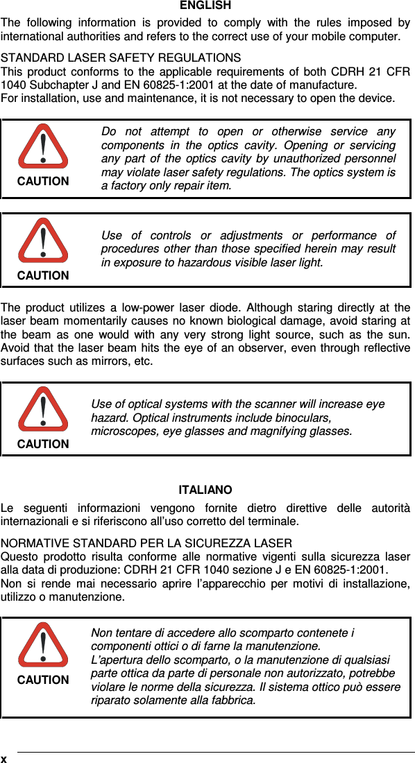    xENGLISH The  following  information  is  provided  to  comply  with  the  rules  imposed  by international authorities and refers to the correct use of your mobile computer. STANDARD LASER SAFETY REGULATIONS This  product  conforms  to  the applicable requirements  of  both CDRH 21 CFR 1040 Subchapter J and EN 60825-1:2001 at the date of manufacture. For installation, use and maintenance, it is not necessary to open the device.   CAUTION Do  not  attempt  to  open  or  otherwise  service  any components  in  the  optics  cavity.  Opening  or  servicing any  part  of  the  optics  cavity  by  unauthorized personnel may violate laser safety regulations. The optics system is a factory only repair item.   CAUTION Use  of  controls  or  adjustments  or  performance  of procedures other than those specified herein may result in exposure to hazardous visible laser light.  The  product  utilizes  a  low-power  laser  diode.  Although  staring  directly  at  the laser beam momentarily causes no known biological damage, avoid staring at the  beam  as  one  would  with  any  very  strong  light  source,  such  as  the  sun. Avoid that the laser beam hits the eye of an observer, even through reflective surfaces such as mirrors, etc.   CAUTION Use of optical systems with the scanner will increase eye hazard. Optical instruments include binoculars, microscopes, eye glasses and magnifying glasses.   ITALIANO Le  seguenti  informazioni  vengono  fornite  dietro  direttive  delle  autorità internazionali e si riferiscono all’uso corretto del terminale. NORMATIVE STANDARD PER LA SICUREZZA LASER Questo  prodotto  risulta  conforme  alle  normative  vigenti  sulla  sicurezza  laser alla data di produzione: CDRH 21 CFR 1040 sezione J e EN 60825-1:2001. Non  si  rende  mai  necessario  aprire  l’apparecchio  per  motivi  di  installazione, utilizzo o manutenzione.   CAUTION Non tentare di accedere allo scomparto contenete i componenti ottici o di farne la manutenzione. L’apertura dello scomparto, o la manutenzione di qualsiasi parte ottica da parte di personale non autorizzato, potrebbe violare le norme della sicurezza. Il sistema ottico può essere riparato solamente alla fabbrica. 