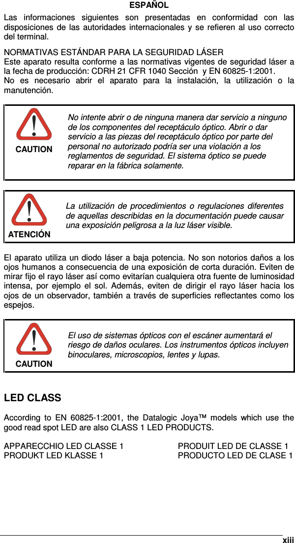      xiiiESPAÑOL Las  informaciones  siguientes  son  presentadas  en  conformidad  con  las disposiciones de las autoridades internacionales y se refieren al uso correcto del terminal. NORMATIVAS ESTÁNDAR PARA LA SEGURIDAD LÁSER Este aparato resulta conforme a las normativas vigentes de seguridad láser a la fecha de producción: CDRH 21 CFR 1040 Sección  y EN 60825-1:2001. No  es  necesario  abrir  el  aparato  para  la  instalación,  la  utilización  o  la manutención.   CAUTION No intente abrir o de ninguna manera dar servicio a ninguno de los componentes del receptáculo óptico. Abrir o dar servicio a las piezas del receptáculo óptico por parte del personal no autorizado podría ser una violación a los reglamentos de seguridad. El sistema óptico se puede reparar en la fábrica solamente.   ATENCIÓN La  utilización de procedimientos o  regulaciones  diferentes de aquellas describidas en la documentación puede causar una exposición peligrosa a la luz láser visible.  El aparato utiliza un diodo láser a baja potencia. No son notorios daños a los ojos humanos a consecuencia de una exposición de corta duración. Eviten de mirar fijo el rayo láser así como evitarían cualquiera otra fuente de luminosidad intensa,  por  ejemplo  el  sol.  Además,  eviten  de  dirigir  el  rayo  láser  hacia  los ojos de un observador, también a través de superficies reflectantes como los espejos.   CAUTION El uso de sistemas ópticos con el escáner aumentará el riesgo de daños oculares. Los instrumentos ópticos incluyen binoculares, microscopios, lentes y lupas.    LED CLASS  According  to  EN  60825-1:2001,  the  Datalogic  Joya™  models  which  use  the good read spot LED are also CLASS 1 LED PRODUCTS.  APPARECCHIO LED CLASSE 1    PRODUIT LED DE CLASSE 1 PRODUKT LED KLASSE 1      PRODUCTO LED DE CLASE 1 