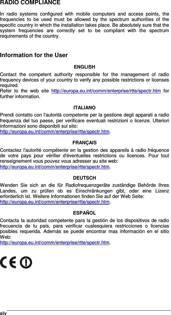    xivRADIO COMPLIANCE  In  radio  systems  configured  with  mobile  computers  and  access  points,  the frequencies  to  be  used  must  be  allowed  by  the  spectrum  authorities  of  the specific country in which the installation takes place. Be absolutely sure that the system  frequencies  are  correctly  set  to  be  compliant  with  the  spectrum requirements of the country.   Information for the User  ENGLISH Contact  the  competent  authority  responsible  for  the  management  of  radio frequency devices of your country to verify any possible restrictions or licenses required. Refer  to  the  web  site  http://europa.eu.int/comm/enterprise/rtte/spectr.htm  for further information.  ITALIANO Prendi contatto con l&apos;autorità competente per la gestione degli apparati a radio frequenza del tuo paese,  per verificare eventuali restrizioni o  licenze. Ulteriori informazioni sono disponibili sul sito: http://europa.eu.int/comm/enterprise/rtte/spectr.htm.  FRANÇAIS Contactez l&apos;autorité compétente en la gestion des appareils à radio fréquence de  votre  pays  pour  vérifier  d&apos;éventuelles  restrictions  ou  licences.  Pour  tout renseignement vous pouvez vous adresser au site web: http://europa.eu.int/comm/enterprise/rtte/spectr.htm.  DEUTSCH Wenden  Sie  sich  an  die  für  Radiofrequenzgeräte  zuständige  Behörde  Ihres Landes,  um  zu  prüfen  ob  es  Einschränkungen  gibt,  oder  eine  Lizenz erforderlich ist. Weitere Informationen finden Sie auf der Web Seite: http://europa.eu.int/comm/enterprise/rtte/spectr.htm.  ESPAÑOL Contacta la autoridad competente para la gestión de los dispositivos de radio frecuencia  de  tu  país,  para  verificar  cualesquiera  restricciones  o  licencias posibles  requerida.  Además  se  puede  encontrar  mas  información  en  el  sitio Web: http://europa.eu.int/comm/enterprise/rtte/spectr.htm.    