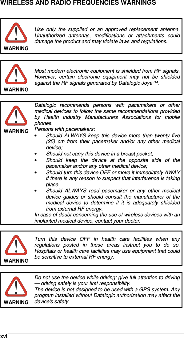    xviWIRELESS AND RADIO FREQUENCIES WARNINGS    WARNING Use  only  the  supplied  or  an  approved  replacement  antenna. Unauthorized  antennas,  modifications  or  attachments  could damage the product and may violate laws and regulations.   WARNING Most modern electronic equipment is shielded from RF signals. However,  certain  electronic  equipment  may  not  be  shielded against the RF signals generated by Datalogic Joya™.   WARNING Datalogic  recommends  persons  with  pacemakers  or  other medical devices to follow the same recommendations provided by  Health  Industry  Manufacturers  Associations  for  mobile phones. Persons with pacemakers: •  Should  ALWAYS  keep this  device  more  than  twenty  five (25)  cm  from  their  pacemaker  and/or  any  other  medical device; •  Should not carry this device in a breast pocket; •  Should  keep  the  device  at  the  opposite  side  of  the pacemaker and/or any other medical device; • Should turn this device OFF or move it immediately AWAY  if there is any reason to suspect that interference is taking place. •  Should  ALWAYS  read  pacemaker  or  any  other  medical device  guides  or  should  consult  the  manufacturer  of  the medical  device  to  determine  if  it  is  adequately  shielded from external RF energy. In case of doubt concerning the use of wireless devices with an implanted medical device, contact your doctor.   WARNING Turn  this  device  OFF  in  health  care  facilities  when  any regulations  posted  in  these  areas  instruct  you  to  do  so. Hospitals or health care facilities may use equipment that could be sensitive to external RF energy.   WARNING Do not use the device while driving: give full attention to driving — driving safely is your first responsibility. The device is not designed to be used with a GPS system. Any program installed without Datalogic authorization may affect the device&apos;s safety.  