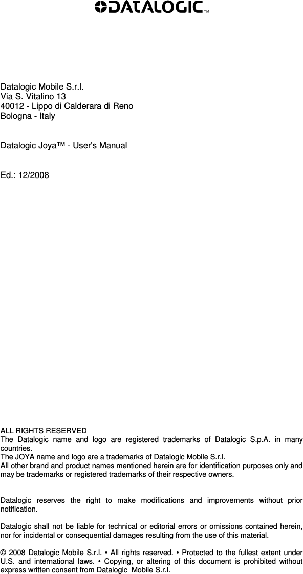           Datalogic Mobile S.r.l. Via S. Vitalino 13  40012 - Lippo di Calderara di Reno Bologna - Italy   Datalogic Joya™ - User&apos;s Manual   Ed.: 12/2008                          ALL RIGHTS RESERVED The  Datalogic  name  and  logo  are  registered  trademarks  of  Datalogic  S.p.A.  in  many countries.  The JOYA name and logo are a trademarks of Datalogic Mobile S.r.l. All other brand and product names mentioned herein are for identification purposes only and may be trademarks or registered trademarks of their respective owners.   Datalogic  reserves  the  right  to  make  modifications  and  improvements  without  prior notification.  Datalogic shall not be liable for technical or editorial errors or omissions contained herein, nor for incidental or consequential damages resulting from the use of this material.  © 2008  Datalogic Mobile S.r.l. • All rights reserved. • Protected to the fullest extent under U.S.  and  international  laws.  •  Copying,  or  altering  of  this  document  is  prohibited  without express written consent from Datalogic  Mobile S.r.l.  