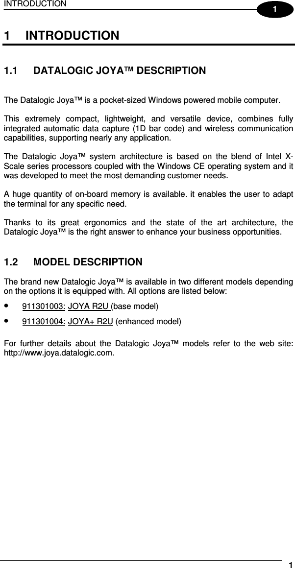 INTRODUCTION     11 1  INTRODUCTION   1.1  DATALOGIC JOYA™ DESCRIPTION   The Datalogic Joya™ is a pocket-sized Windows powered mobile computer.  This  extremely  compact,  lightweight,  and  versatile  device,  combines  fully integrated automatic  data  capture (1D bar code) and wireless communication capabilities, supporting nearly any application.  The  Datalogic  Joya™  system  architecture  is  based  on  the  blend  of  Intel  X-Scale series processors coupled with the Windows CE operating system and it was developed to meet the most demanding customer needs.  A huge quantity of on-board memory is available. it enables the user to adapt the terminal for any specific need.  Thanks  to  its  great  ergonomics  and  the  state  of  the  art  architecture,  the Datalogic Joya™ is the right answer to enhance your business opportunities.   1.2  MODEL DESCRIPTION  The brand new Datalogic Joya™ is available in two different models depending on the options it is equipped with. All options are listed below: • 911301003: JOYA R2U (base model) • 911301004: JOYA+ R2U (enhanced model)  For  further  details  about  the  Datalogic  Joya™  models  refer  to  the  web  site: http://www.joya.datalogic.com.  