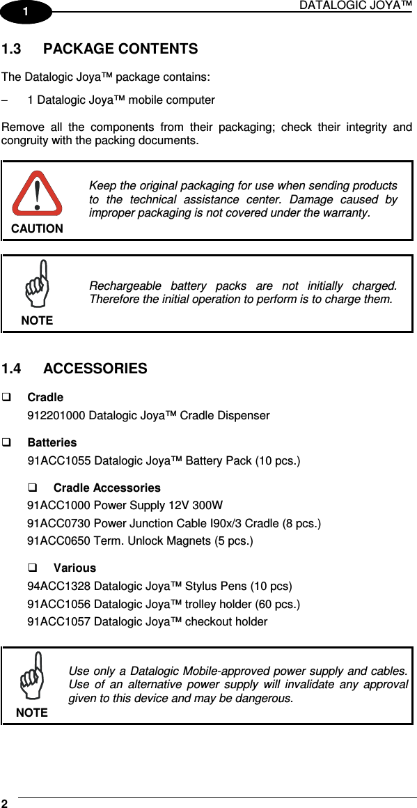 DATALOGIC JOYA™   21 1 1.3  PACKAGE CONTENTS  The Datalogic Joya™ package contains: −  1 Datalogic Joya™ mobile computer  Remove  all  the  components  from  their  packaging;  check  their  integrity  and congruity with the packing documents.   CAUTION Keep the original packaging for use when sending products to  the  technical  assistance  center.  Damage  caused  by improper packaging is not covered under the warranty.   NOTE Rechargeable  battery  packs  are  not  initially  charged. Therefore the initial operation to perform is to charge them.   1.4  ACCESSORIES    Cradle 912201000 Datalogic Joya™ Cradle Dispenser     Batteries 91ACC1055 Datalogic Joya™ Battery Pack (10 pcs.)     Cradle Accessories 91ACC1000 Power Supply 12V 300W 91ACC0730 Power Junction Cable I90x/3 Cradle (8 pcs.) 91ACC0650 Term. Unlock Magnets (5 pcs.)     Various 94ACC1328 Datalogic Joya™ Stylus Pens (10 pcs) 91ACC1056 Datalogic Joya™ trolley holder (60 pcs.) 91ACC1057 Datalogic Joya™ checkout holder   NOTE Use only a Datalogic Mobile-approved power supply and cables. Use  of  an  alternative  power  supply  will  invalidate  any  approval given to this device and may be dangerous. 