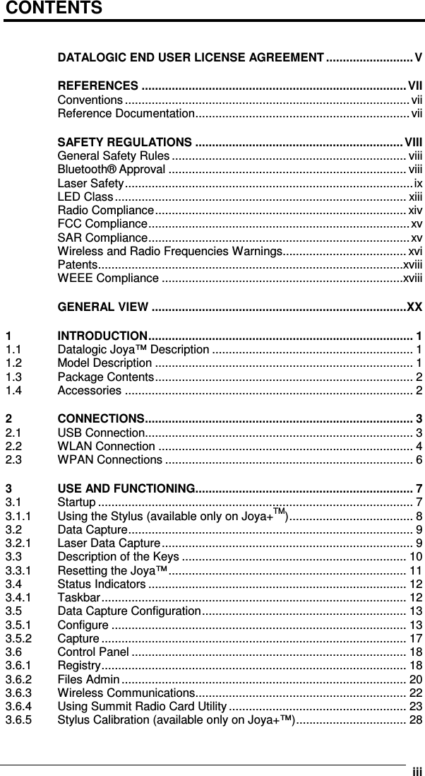      iiiCONTENTS  DATALOGIC END USER LICENSE AGREEMENT .......................... V REFERENCES ...............................................................................VII Conventions .....................................................................................vii Reference Documentation................................................................vii SAFETY REGULATIONS ..............................................................VIII General Safety Rules...................................................................... viii Bluetooth® Approval ....................................................................... viii Laser Safety......................................................................................ix LED Class....................................................................................... xiii Radio Compliance........................................................................... xiv FCC Compliance..............................................................................xv SAR Compliance..............................................................................xv Wireless and Radio Frequencies Warnings..................................... xvi Patents...........................................................................................xviii WEEE Compliance ........................................................................xviii GENERAL VIEW ............................................................................XX 1 INTRODUCTION............................................................................... 1 1.1 Datalogic Joya™ Description ............................................................ 1 1.2 Model Description ............................................................................. 1 1.3 Package Contents............................................................................. 2 1.4 Accessories ...................................................................................... 2 2 CONNECTIONS................................................................................ 3 2.1 USB Connection................................................................................ 3 2.2 WLAN Connection ............................................................................ 4 2.3 WPAN Connections .......................................................................... 6 3 USE AND FUNCTIONING................................................................. 7 3.1 Startup .............................................................................................. 7 3.1.1 Using the Stylus (available only on Joya+TM)..................................... 8 3.2 Data Capture..................................................................................... 9 3.2.1 Laser Data Capture........................................................................... 9 3.3 Description of the Keys ................................................................... 10 3.3.1 Resetting the Joya™....................................................................... 11 3.4 Status Indicators ............................................................................. 12 3.4.1 Taskbar........................................................................................... 12 3.5 Data Capture Configuration............................................................. 13 3.5.1 Configure ........................................................................................ 13 3.5.2 Capture ........................................................................................... 17 3.6 Control Panel .................................................................................. 18 3.6.1 Registry........................................................................................... 18 3.6.2 Files Admin..................................................................................... 20 3.6.3 Wireless Communications............................................................... 22 3.6.4 Using Summit Radio Card Utility..................................................... 23 3.6.5 Stylus Calibration (available only on Joya+™)................................. 28 