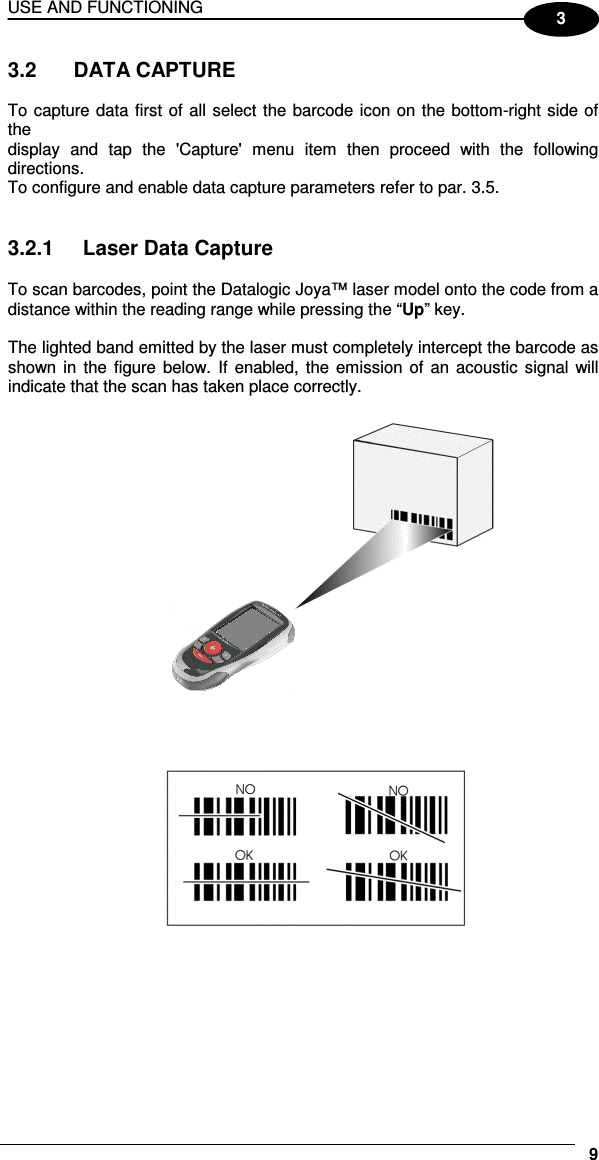USE AND FUNCTIONING     93 3.2   DATA CAPTURE  To capture data first of all select the barcode icon on the bottom-right side of the display  and  tap  the  &apos;Capture&apos;  menu  item  then  proceed  with  the  following directions. To configure and enable data capture parameters refer to par. 3.5.   3.2.1  Laser Data Capture  To scan barcodes, point the Datalogic Joya™ laser model onto the code from a distance within the reading range while pressing the “Up” key.  The lighted band emitted by the laser must completely intercept the barcode as shown in  the  figure below. If  enabled,  the  emission  of  an  acoustic  signal will indicate that the scan has taken place correctly.   
