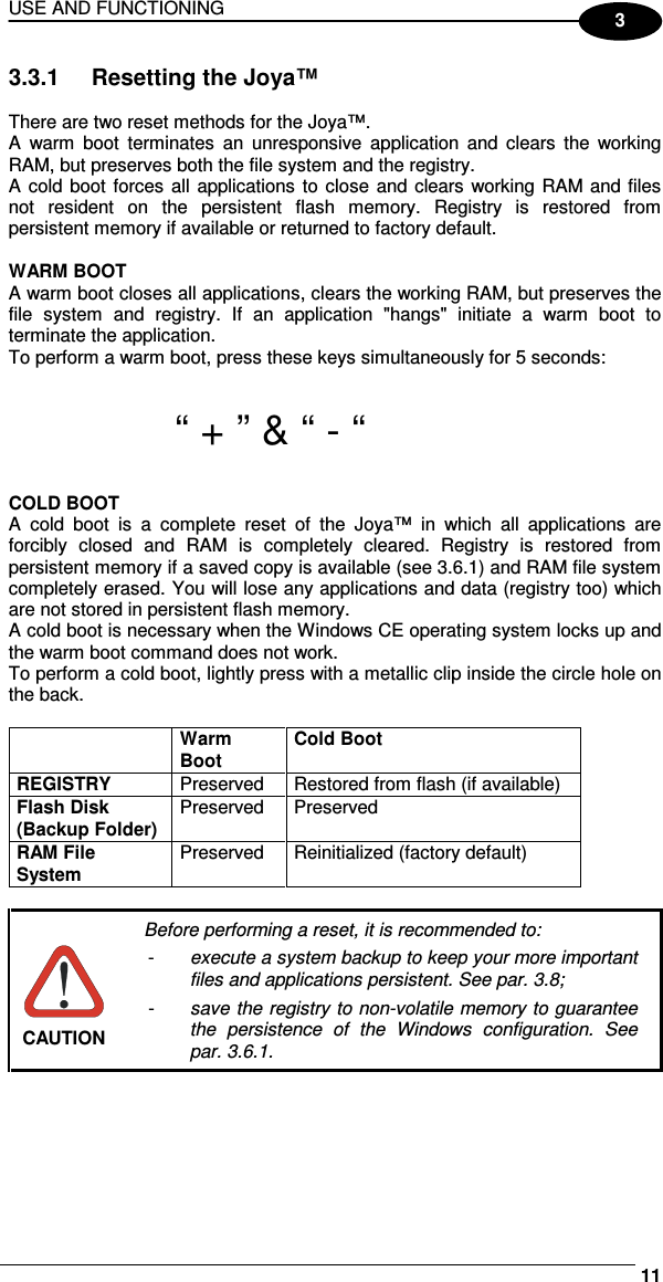USE AND FUNCTIONING     113 3.3.1  Resetting the Joya™  There are two reset methods for the Joya™. A  warm  boot  terminates  an  unresponsive  application  and  clears  the  working RAM, but preserves both the file system and the registry. A cold boot forces  all  applications  to  close  and clears working RAM and files not  resident  on  the  persistent  flash  memory.  Registry  is  restored  from persistent memory if available or returned to factory default.   WARM BOOT A warm boot closes all applications, clears the working RAM, but preserves the file  system  and  registry.  If  an  application  &quot;hangs&quot;  initiate  a  warm  boot  to terminate the application. To perform a warm boot, press these keys simultaneously for 5 seconds:   “ + ” &amp; “ - “  COLD BOOT A  cold  boot  is  a  complete  reset  of  the  Joya™  in  which  all  applications  are forcibly  closed  and  RAM  is  completely  cleared.  Registry  is  restored  from persistent memory if a saved copy is available (see 3.6.1) and RAM file system completely erased. You will lose any applications and data (registry too) which are not stored in persistent flash memory. A cold boot is necessary when the Windows CE operating system locks up and the warm boot command does not work. To perform a cold boot, lightly press with a metallic clip inside the circle hole on the back.   Warm Boot Cold Boot REGISTRY  Preserved  Restored from flash (if available) Flash Disk (Backup Folder) Preserved  Preserved RAM File System Preserved  Reinitialized (factory default)   CAUTION Before performing a reset, it is recommended to: -  execute a system backup to keep your more important files and applications persistent. See par. 3.8; -  save the registry to non-volatile memory to guarantee the  persistence  of  the  Windows  configuration.  See par. 3.6.1.  