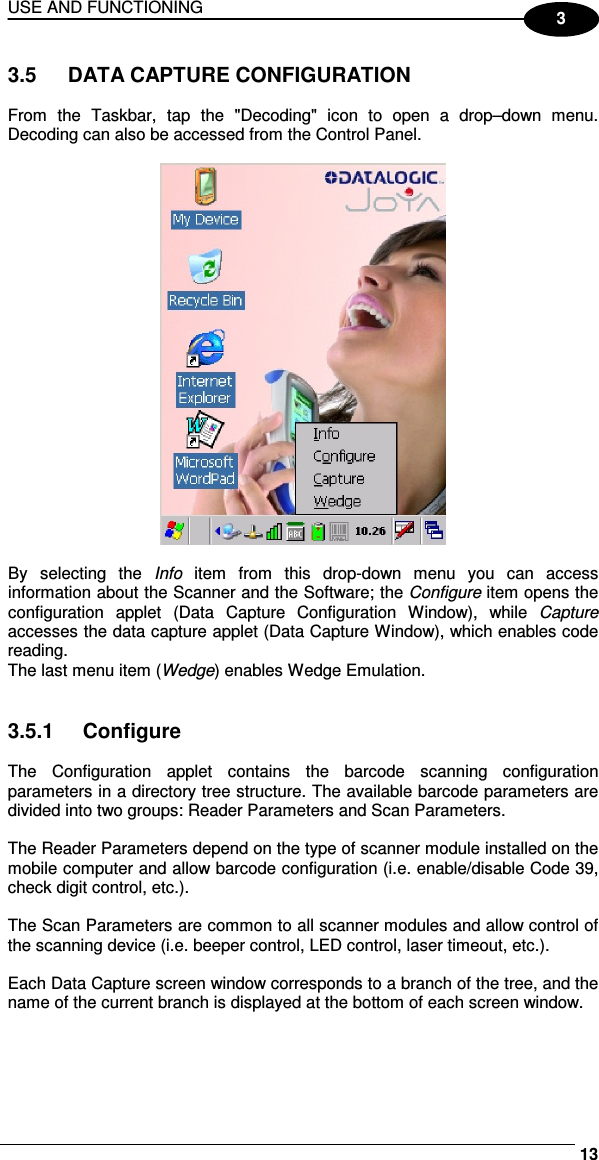 USE AND FUNCTIONING     133  3.5  DATA CAPTURE CONFIGURATION  From  the  Taskbar,  tap  the  &quot;Decoding&quot;  icon  to  open  a  drop–down  menu. Decoding can also be accessed from the Control Panel.    By  selecting  the  Info  item  from  this  drop-down  menu  you  can  access information about the Scanner and the Software; the Configure item opens the configuration  applet  (Data  Capture  Configuration  Window),  while  Capture accesses the data capture applet (Data Capture Window), which enables code reading. The last menu item (Wedge) enables Wedge Emulation.   3.5.1  Configure  The  Configuration  applet  contains  the  barcode  scanning  configuration parameters in a directory tree structure. The available barcode parameters are divided into two groups: Reader Parameters and Scan Parameters.  The Reader Parameters depend on the type of scanner module installed on the mobile computer and allow barcode configuration (i.e. enable/disable Code 39, check digit control, etc.).  The Scan Parameters are common to all scanner modules and allow control of the scanning device (i.e. beeper control, LED control, laser timeout, etc.).  Each Data Capture screen window corresponds to a branch of the tree, and the name of the current branch is displayed at the bottom of each screen window. 