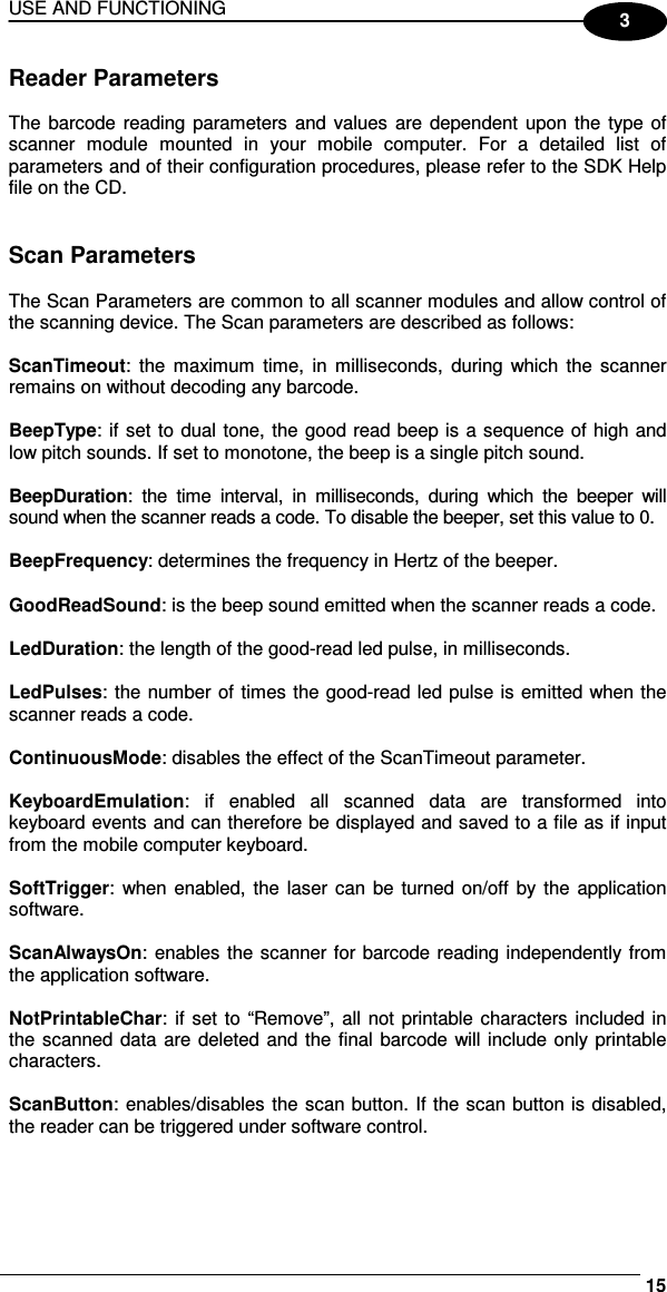 USE AND FUNCTIONING     153 Reader Parameters  The barcode reading parameters  and values  are  dependent upon the type of scanner  module  mounted  in  your  mobile  computer.  For  a  detailed  list  of parameters and of their configuration procedures, please refer to the SDK Help file on the CD.   Scan Parameters  The Scan Parameters are common to all scanner modules and allow control of the scanning device. The Scan parameters are described as follows:  ScanTimeout:  the  maximum  time,  in  milliseconds,  during which the  scanner remains on without decoding any barcode.  BeepType: if set to dual tone, the good read beep is a sequence of high and low pitch sounds. If set to monotone, the beep is a single pitch sound.  BeepDuration:  the  time  interval,  in  milliseconds,  during  which  the  beeper  will sound when the scanner reads a code. To disable the beeper, set this value to 0.  BeepFrequency: determines the frequency in Hertz of the beeper.  GoodReadSound: is the beep sound emitted when the scanner reads a code.  LedDuration: the length of the good-read led pulse, in milliseconds.  LedPulses: the number of times the good-read led pulse is emitted when the scanner reads a code.  ContinuousMode: disables the effect of the ScanTimeout parameter.  KeyboardEmulation:  if  enabled  all  scanned  data  are  transformed  into keyboard events and can therefore be displayed and saved to a file as if input from the mobile computer keyboard.  SoftTrigger:  when enabled, the laser can  be  turned on/off  by  the  application software.  ScanAlwaysOn: enables the scanner for barcode reading independently from the application software.  NotPrintableChar: if set to “Remove”, all  not  printable characters included in the scanned data  are deleted and the final barcode will include only printable characters.  ScanButton: enables/disables the scan button. If the scan button is disabled, the reader can be triggered under software control. 