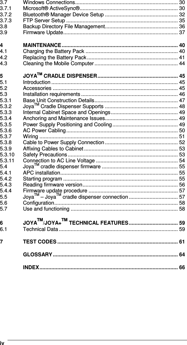    iv3.7 Windows Connections..................................................................... 30 3.7.1 Microsoft® ActiveSync®.................................................................. 30 3.7.2 Bluetooth® Manager Device Setup ................................................. 32 3.7.3 FTP Server Setup ........................................................................... 35 3.8 Backup Directory File Management................................................. 36 3.9 Firmware Update............................................................................. 37 4 MAINTENANCE.............................................................................. 40 4.1 Charging the Battery Pack .............................................................. 40 4.2 Replacing the Battery Pack............................................................. 41 4.3 Cleaning the Mobile Computer........................................................ 44 5 JOYATM CRADLE DISPENSER...................................................... 45 5.1 Introduction ..................................................................................... 45 5.2 Accessories .................................................................................... 45 5.3 Installation requirements................................................................. 46 5.3.1 Base Unit Construction Details........................................................ 47 5.3.2 JoyaTM Cradle Dispenser Supports ................................................. 48 5.3.3 Internal Cabinet Space and Openings............................................. 49 5.3.4 Anchoring and Maintenance Issues................................................. 49 5.3.5 Power Supply Positioning and Cooling............................................ 49 5.3.6 AC Power Cabling........................................................................... 50 5.3.7 Wiring ............................................................................................. 51 5.3.8 Cable to Power Supply Connection................................................. 52 5.3.9 Affixing Cables to Cabinet............................................................... 53 5.3.10 Safety Precautions.......................................................................... 53 5.3.11 Connection to AC Line Voltage ....................................................... 54 5.4 JoyaTM cradle dispenser firmware ................................................... 55 5.4.1 APC installation............................................................................... 55 5.4.2 Starting program ............................................................................. 55 5.4.3 Reading firmware version................................................................ 56 5.4.4 Firmware update procedure ............................................................ 57 5.5 JoyaTM – JoyaTM cradle dispenser connection................................. 57 5.6 Configuration................................................................................... 58 5.7 Use and functioning ........................................................................ 58 6 JOYATM/JOYA+TM TECHNICAL FEATURES................................. 59 6.1 Technical Data................................................................................ 59 7 TEST CODES ................................................................................. 61 GLOSSARY.................................................................................... 64 INDEX............................................................................................. 66   