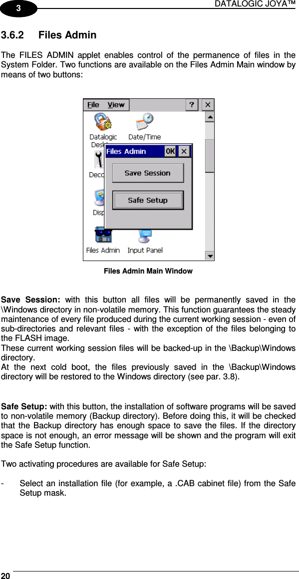 DATALOGIC JOYA™   201 3 3.6.2  Files Admin  The  FILES  ADMIN  applet  enables  control  of  the  permanence  of  files  in  the System Folder. Two functions are available on the Files Admin Main window by means of two buttons:    Files Admin Main Window   Save  Session:  with  this  button  all  files  will  be  permanently  saved  in  the \Windows directory in non-volatile memory. This function guarantees the steady maintenance of every file produced during the current working session - even of sub-directories and  relevant files - with the exception of the files belonging to the FLASH image. These current working session files will be backed-up in the \Backup\Windows directory. At  the  next  cold  boot,  the  files  previously  saved  in  the  \Backup\Windows directory will be restored to the Windows directory (see par. 3.8).   Safe Setup: with this button, the installation of software programs will be saved to non-volatile memory (Backup directory). Before doing this, it will be checked that  the Backup directory has  enough space to save the files.  If the directory space is not enough, an error message will be shown and the program will exit the Safe Setup function.  Two activating procedures are available for Safe Setup:  -  Select an installation file (for example, a .CAB cabinet file) from the Safe Setup mask.  
