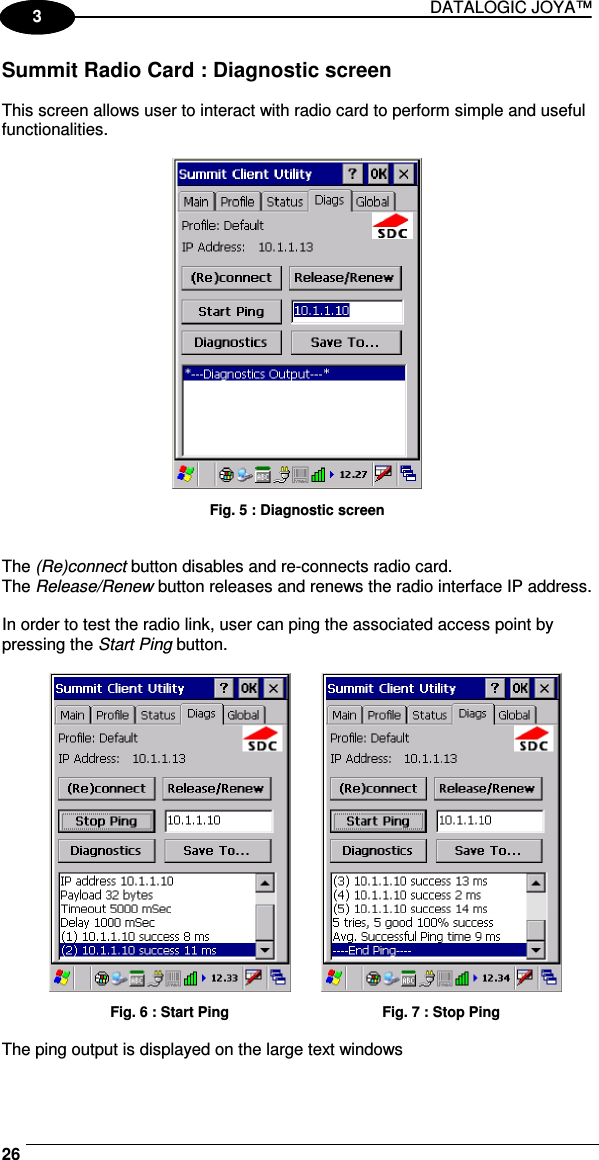 DATALOGIC JOYA™   261 3 Summit Radio Card : Diagnostic screen  This screen allows user to interact with radio card to perform simple and useful functionalities.   Fig. 5 : Diagnostic screen   The (Re)connect button disables and re-connects radio card. The Release/Renew button releases and renews the radio interface IP address.  In order to test the radio link, user can ping the associated access point by pressing the Start Ping button.     Fig. 6 : Start Ping   Fig. 7 : Stop Ping  The ping output is displayed on the large text windows  