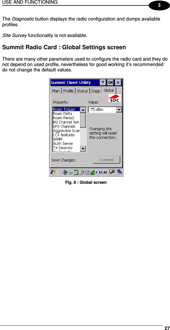 USE AND FUNCTIONING     273 The Diagnostic button displays the radio configuration and dumps available profiles    Site Survey functionality is not available.  Summit Radio Card : Global Settings screen  There are many other parameters used to configure the radio card and they do not depend on used profile, nevertheless for good working it’s recommended do not change the default values.   Fig. 8 : Global screen 