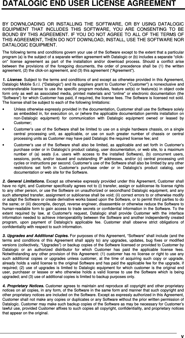      vDATALOGIC END USER LICENSE AGREEMENT   BY  DOWNLOADING  OR  INSTALLING  THE  SOFTWARE,  OR  BY  USING  DATALOGIC EQUIPMENT  THAT  INCLUDES  THIS  SOFTWARE,  YOU  ARE  CONSENTING  TO  BE BOUND BY THIS AGREEMENT. IF YOU DO NOT AGREE TO ALL OF THE TERMS OF THIS AGREEMENT, THEN DO NOT DOWNLOAD, INSTALL, USE THE SOFTWARE NOR DATALOGIC EQUIPMENT. The following terms and conditions govern your use of the Software except to the extent that a particular program (a) is the subject of a separate written agreement with Datalogic or (b) includes a separate “click-on”  license  agreement  as  part  of  the  installation  and/or  download  process.  Should  a  conflict  arise between  the  provisions  of  the  foregoing  documents,  the  order  of  precedence  shall  be  (1)  the  written agreement, (2) the click-on agreement, and (3) this agreement (“Agreement”).  1. License. Subject to the terms and conditions of and except as otherwise provided in this Agreement, Datalogic Mobile S.r.l. (“Datalogic”) and its suppliers grant to Customer (“Customer”) a nonexclusive and nontransferable  license  to  use  the specific program modules,  feature set(s)  or feature(s) in object code form only as  well  as  associated  media,  printed  materials  and “online”  or  electronic documentation (the “Software”) for which Customer has paid, if required, the license fees. The Software is licensed not sold. The license shall be subject to each of the following limitations: •  Unless otherwise expressly provided in the documentation, Customer shall use the Software solely as embedded in, for execution on, or (where the applicable documentation permits installation on non-Datalogic  equipment)  for  communication  with  Datalogic  equipment  owned  or  leased  by Customer; •  Customer’s use of the Software shall be limited to use on a single hardware chassis, on a single central  processing  unit,  as  applicable,  or  use  on  such  greater  number  of  chassis  or  central processing units as Customer may have paid Datalogic the required license fee; and •  Customer’s  use  of  the  Software  shall  also  be  limited,  as  applicable  and  set  forth  in  Customer’s purchase order or in Datalogic’s product catalog, user documentation, or web site, to a maximum number  of  (a)  seats  (i.e.  users  with  access  to  the  installed  Software),  (b)  concurrent  users, sessions,  ports,  and/or  issued  and  outstanding  IP  addresses,  and/or  (c)  central  processing  unit cycles or instructions per second. Customer’s use of the Software shall also be limited by any other restrictions  set  forth  in  Customer’s  purchase  order  or  in  Datalogic’s  product  catalog,  user documentation or web site for the Software.  2.  General  Limitations.  Except as otherwise  expressly  provided  under this Agreement, Customer shall have no right, and Customer specifically agrees not to (i) transfer, assign or sublicense its license rights to any other person, or use the Software on unauthorized or secondhand Datalogic equipment, and any such attempted transfer, assignment or sublicense shall be void; (ii) correct errors to or otherwise modify or adapt the Software or create derivative works based upon the Software, or to permit third parties to do the same; or (iii) decompile, decrypt, reverse engineer, disassemble or otherwise reduce the Software to human-readable form to gain access to trade secrets or confidential information in the Software. To the extent  required  by  law,  at  Customer&apos;s  request,  Datalogic  shall  provide  Customer  with  the  interface information needed to achieve interoperability between the Software and another independently created program,  upon  payment  of  Datalogic&apos;s  applicable  fee.  Customer  shall  observe  strict  obligations  of confidentiality with respect to such information.  3. Upgrades and Additional Copies. For purposes of this Agreement, “Software” shall include (and the terms  and  conditions  of  this  Agreement  shall  apply  to)  any  upgrades,  updates,  bug  fixes  or  modified versions (collectively, “Upgrades”) or backup copies of the Software licensed or provided to Customer by Datalogic  or  an  authorized  distributor  for  which  Customer  has  paid  the  applicable  license  fees. Notwithstanding any other  provision  of this Agreement: (1)  customer has no license or right to use any such  additional  copies  or  upgrades  unless  customer,  at  the  time  of  acquiring  such  copy  or  upgrade, already holds a valid license to the original Software and has paid the applicable fee for the upgrade, if required;  (2)  use  of  upgrades  is  limited  to  Datalogic  equipment  for  which  customer  is  the original  end user,  purchaser  or  lessee  or  who  otherwise  holds  a  valid  license  to  use  the  Software  which  is  being upgraded; and (3) use of additional copies is limited to backup purposes only.  4. Proprietary Notices. Customer agrees to maintain and reproduce all copyright and other proprietary notices on all copies, in any form, of the Software in the same form and manner that such copyright and other proprietary notices are included on the Software. Except as expressly authorized in this Agreement, Customer shall not make any copies or duplicates or any Software without the prior written permission of Datalogic. Customer may make such backup copies of the Software as may be necessary for Customer’s lawful use, provided Customer affixes to such copies all copyright, confidentiality, and proprietary notices that appear on the original. 