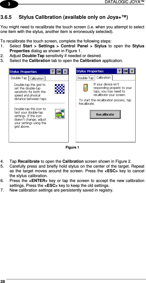 DATALOGIC JOYA™   281 3 3.6.5  Stylus Calibration (available only on Joya+™)  You might need to recalibrate the touch screen (i.e. when you attempt to select one item with the stylus, another item is erroneously selected).  To recalibrate the touch screen, complete the following steps: 1.  Select  Start  &gt;  Settings  &gt;  Control  Panel  &gt;  Stylus  to  open  the  Stylus Properties dialog as shown in Figure 1. 2.  Adjust Double-Tap sensitivity if needed or desired. 3.  Select the Calibration tab to open the Calibration application.                  Figure 1   4.  Tap Recalibrate to open the Calibration screen shown in Figure 2. 5.  Carefully press and briefly hold stylus on the center of the target. Repeat as the target moves around the screen. Press the &lt;ESC&gt; key to  cancel the stylus calibration.  6.  Press the &lt;ENTER&gt; key or tap the  screen to accept the new calibration settings. Press the &lt;ESC&gt; key to keep the old settings. 7.  New calibration settings are persistently saved in registry. 