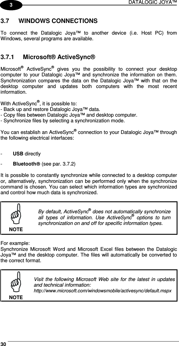 DATALOGIC JOYA™   301 3 3.7  WINDOWS CONNECTIONS  To  connect  the  Datalogic  Joya™  to  another  device  (i.e.  Host  PC)  from Windows, several programs are available.    3.7.1  Microsoft® ActiveSync®  Microsoft®  ActiveSync®  gives  you  the  possibility  to  connect  your  desktop computer  to  your Datalogic Joya™ and synchronize the information on them. Synchronization compares  the  data  on the  Datalogic  Joya™ with  that  on the desktop  computer  and  updates  both  computers  with  the  most  recent information.  With ActiveSync®, it is possible to: - Back up and restore Datalogic Joya™ data. - Copy files between Datalogic Joya™ and desktop computer. - Synchronize files by selecting a synchronization mode.  You can establish an ActiveSync® connection to your Datalogic Joya™ through the following electrical interfaces:  -  USB directly -  Bluetooth (see par. 3.7.2)  It is possible to constantly synchronize while connected to a desktop computer or, alternatively, synchronization can be performed only when the synchronize command is chosen. You can select which information types are synchronized and control how much data is synchronized.   NOTE By default, ActiveSync® does not automatically synchronize all  types  of  information.  Use  ActiveSync®  options  to  turn synchronization on and off for specific information types.  For example: Synchronize  Microsoft  Word  and  Microsoft  Excel  files  between  the  Datalogic Joya™ and the desktop computer. The files will automatically be converted to the correct format.   NOTE Visit  the following Microsoft  Web site for the  latest  in  updates and technical information: http://www.microsoft.com/windowsmobile/activesync/default.mspx   