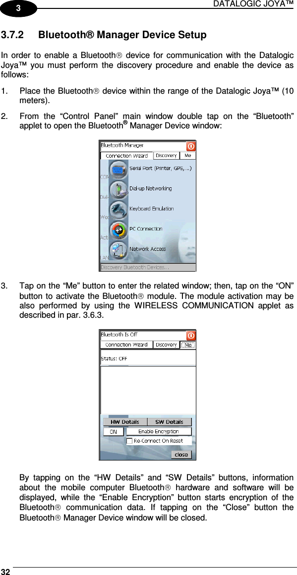 DATALOGIC JOYA™   321 3 3.7.2  Bluetooth® Manager Device Setup  In order to enable a Bluetooth  device  for  communication with the Datalogic Joya™  you  must  perform  the  discovery  procedure  and  enable the  device  as follows: 1.  Place the Bluetooth device within the range of the Datalogic Joya™ (10 meters). 2.  From  the  “Control  Panel”  main  window  double  tap  on  the  “Bluetooth” applet to open the Bluetooth® Manager Device window:    3.  Tap on the “Me” button to enter the related window; then, tap on the “ON” button to activate the Bluetooth module. The module activation may be also  performed  by  using  the  WIRELESS  COMMUNICATION  applet  as described in par. 3.6.3.    By  tapping  on  the  “HW  Details”  and  “SW  Details”  buttons,  information about  the  mobile  computer  Bluetooth  hardware  and  software  will  be displayed,  while  the  “Enable  Encryption”  button  starts  encryption  of  the Bluetooth  communication  data.  If  tapping  on  the  “Close”  button  the Bluetooth Manager Device window will be closed. 