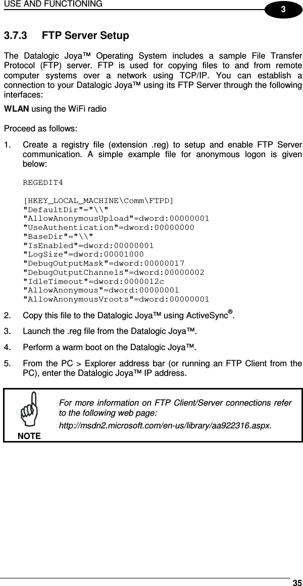 USE AND FUNCTIONING     353 3.7.3  FTP Server Setup  The  Datalogic  Joya™  Operating  System  includes  a  sample  File  Transfer Protocol  (FTP)  server.  FTP  is  used  for  copying  files  to  and  from  remote computer  systems  over  a  network  using  TCP/IP.  You  can  establish  a connection to your Datalogic Joya™ using its FTP Server through the following interfaces: WLAN using the WiFi radio  Proceed as follows: 1.  Create  a  registry  file  (extension  .reg)  to  setup  and  enable  FTP  Server communication.  A  simple  example  file  for  anonymous  logon  is  given below:  REGEDIT4  [HKEY_LOCAL_MACHINE\Comm\FTPD] &quot;DefaultDir&quot;=&quot;\\&quot; &quot;AllowAnonymousUpload&quot;=dword:00000001 &quot;UseAuthentication&quot;=dword:00000000 &quot;BaseDir&quot;=&quot;\\&quot; &quot;IsEnabled&quot;=dword:00000001 &quot;LogSize&quot;=dword:00001000 &quot;DebugOutputMask&quot;=dword:00000017 &quot;DebugOutputChannels&quot;=dword:00000002 &quot;IdleTimeout&quot;=dword:0000012c &quot;AllowAnonymous&quot;=dword:00000001 &quot;AllowAnonymousVroots&quot;=dword:00000001 2.  Copy this file to the Datalogic Joya™ using ActiveSync®. 3.  Launch the .reg file from the Datalogic Joya™. 4.  Perform a warm boot on the Datalogic Joya™. 5.  From the PC &gt;  Explorer address bar (or running an FTP Client from the PC), enter the Datalogic Joya™ IP address.   NOTE For more information on FTP Client/Server connections refer to the following web page: http://msdn2.microsoft.com/en-us/library/aa922316.aspx.  