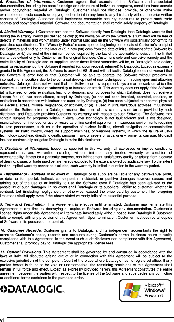    vi5.  Protection  of  Information.  Customer  agrees  that  aspects  of  the  Software  and  associated documentation, including the specific design and structure of individual programs, constitute trade secrets and/or  copyrighted  material  of  Datalogic.  Customer  shall  not  disclose,  provide,  or  otherwise  make available such trade secrets or copyrighted material in any form to any third party without the prior written consent  of  Datalogic.  Customer  shall  implement  reasonable  security  measures  to  protect  such  trade secrets and copyrighted material. Software and documentation shall remain solely property of Datalogic.  6. Limited Warranty. If Customer obtained the Software directly from Datalogic, then Datalogic warrants that during the Warranty Period (as defined below): (i) the media on which the Software is furnished will be free of defects in materials and workmanship under normal use; and (ii) the Software will substantially conform to its published specifications. The “Warranty Period” means a period beginning on the date of Customer’s receipt of the Software and ending on the later of (a) ninety (90) days from the date of initial shipment of the Software by Datalogic, or (b) the end of the minimum period required by the law of the applicable jurisdiction. The limited warranties extend only to Customer as the original licensee. Customer&apos;s sole and exclusive remedy and the entire liability of Datalogic and its suppliers under these limited warranties will be, at Datalogic’s sole option, repair or replacement of the Software if reported (or, upon request, returned) to Datalogic. Except as expressly granted in this Agreement, the Software is provided AS IS and with all faults. Datalogic does not warrant that the  Software  is  error  free  or  that  Customer  will  be  able  to  operate  the  Software  without  problems  or interruptions. In addition, due to the continual development of new techniques for intruding upon and attacking networks, Datalogic does not warrant that the Software or any equipment, system or network on which the Software is used will be free of vulnerability to intrusion or attack. This warranty does not apply if the Software (a) is licensed for beta, evaluation, testing or demonstration purposes for which Datalogic does not receive a license  fee,  (b)  has  been  altered,  except  by  Datalogic,  (c)  has  not  been  installed,  operated, repaired,  or maintained in accordance with instructions supplied by Datalogic, (d) has been subjected to abnormal physical or electrical stress, misuse, negligence, or accident, or (e) is used in ultra hazardous activities. If Customer obtained  the  Software  from  a  Datalogic  reseller,  the  terms  of  any  warranty  shall  be  as provided  by such distributor, and Datalogic provides Customer no warranty with respect to such Software. The Software may contain  support  for  programs  written  in  Java.  Java  technology  is  not  fault  tolerant  and  is  not  designed, manufactured, or intended for use or resale as online control equipment in hazardous environments requiring fail-safe  performance,  such  as  in  the  operation  of  nuclear  facilities,  aircraft  navigation  or  communication systems,  air traffic  control,  direct  life  support  machines,  or  weapons systems,  in  which  the failure of Java technology could lead directly to death, personal injury, or severe physical or environmental damage. Microsoft Inc. has contractually obligated Datalogic to make this disclaimer.  7.  Disclaimer  of  Warranties.  Except  as  specified  in  this  warranty,  all  expressed  or  implied  conditions, representations,  and  warranties  including,  without  limitation,  any  implied  warranty  or  condition  of merchantability, fitness for a particular purpose, non-infringement, satisfactory quality or arising from a course of dealing, usage, or trade practice, are hereby excluded to the extent allowed by applicable law. To the extent that an implied warranty cannot be excluded, such warranty is limited in duration to the warranty period.  8. Disclaimer of Liabilities. In no event will Datalogic or its suppliers be liable for any lost revenue, profit, or  data,  or  for  special,  indirect,  consequential,  incidental,  or  punitive  damages  however  caused  and arising  out  of  the  use  of  or  inability  to  use  the  Software  even  if  Datalogic  has  been  advised  of  the possibility of such damages. In no event shall Datalogic or its suppliers&apos; liability to customer, whether in contract,  tort  (including  negligence),  or  otherwise,  exceed  the  price  paid  by  customer.  The  foregoing limitations shall apply even if the above-stated warranty fails of its essential purpose.  9.  Term  and  Termination.  This  Agreement  is  effective  until  terminated.  Customer  may  terminate  this Agreement  at  any  time  by  destroying  all  copies  of  Software  including  any  documentation.  Customer’s license rights under this Agreement will terminate immediately without notice from Datalogic if Customer fails to comply with any provision of this Agreement.  Upon termination, Customer must destroy all copies of Software in its possession or control.  10.  Customer  Records.  Customer  grants  to  Datalogic  and  its  independent  accountants  the  right  to examine  Customer’s  books,  records  and  accounts  during  Customer’s  normal  business  hours  to  verify compliance with this Agreement. In the event such audit discloses non-compliance with this Agreement, Customer shall promptly pay to Datalogic the appropriate license fees.  11.  General  Provisions. This  Agreement  shall  be  governed  by  and  construed  in  accordance  with  the laws  of  Italy.  All  disputes  arising  out  of  or  in  connection  with  this  Agreement  will  be  subject  to  the exclusive jurisdiction of the competent Court of the place where Datalogic has its registered office. If any portion  hereof  is  found  to  be  void  or  unenforceable,  the  remaining  provisions  of  this  Agreement  shall remain in full force and effect. Except as expressly provided herein, this Agreement constitutes the entire agreement between the parties with respect to the license of the Software and supercedes any conflicting or additional terms contained in the purchase order.   