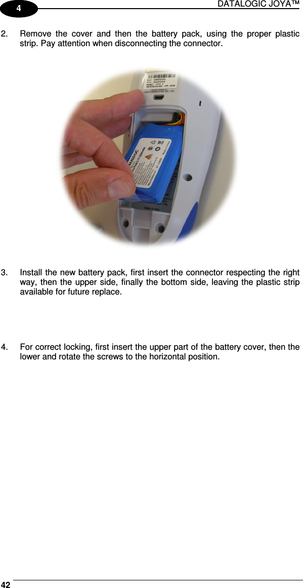 DATALOGIC JOYA™   421 4 2.  Remove  the  cover  and  then  the  battery  pack,  using  the  proper  plastic strip. Pay attention when disconnecting the connector.    3.  Install the new battery pack, first insert the connector respecting the right way, then the upper side, finally the bottom side, leaving the plastic strip available for future replace.     4.  For correct locking, first insert the upper part of the battery cover, then the lower and rotate the screws to the horizontal position.  