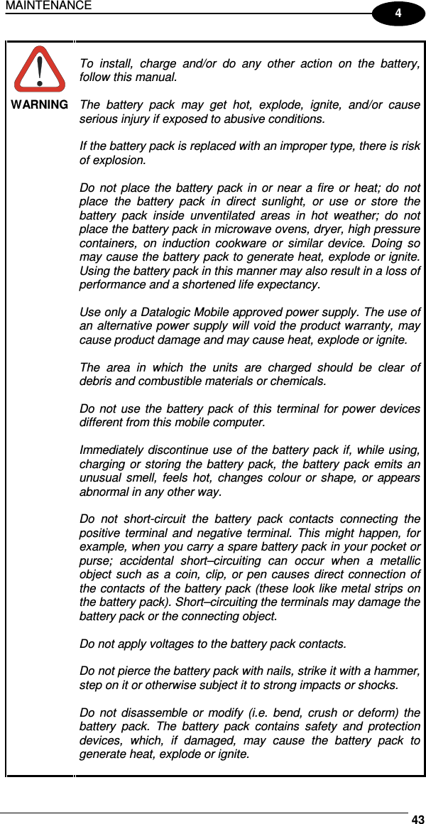 MAINTENANCE     434  WARNING  To  install,  charge  and/or  do  any  other  action  on  the  battery, follow this manual.  The  battery  pack  may  get  hot,  explode,  ignite,  and/or  cause serious injury if exposed to abusive conditions.  If the battery pack is replaced with an improper type, there is risk of explosion.  Do  not  place  the battery  pack  in or near a fire or heat;  do  not place  the  battery  pack  in  direct  sunlight,  or  use  or  store  the battery  pack  inside  unventilated  areas  in  hot  weather;  do  not place the battery pack in microwave ovens, dryer, high pressure containers,  on  induction  cookware  or  similar  device.  Doing  so may cause the battery pack to generate heat, explode or ignite. Using the battery pack in this manner may also result in a loss of performance and a shortened life expectancy.  Use only a Datalogic Mobile approved power supply. The use of an alternative power supply will void the product warranty, may cause product damage and may cause heat, explode or ignite.  The  area  in  which  the  units  are  charged  should  be  clear  of debris and combustible materials or chemicals.  Do not use  the  battery  pack of  this  terminal for  power  devices different from this mobile computer.  Immediately discontinue use of the battery pack if, while using, charging or storing the battery pack,  the battery pack emits an unusual  smell,  feels  hot,  changes colour  or  shape,  or  appears abnormal in any other way.  Do  not  short-circuit  the  battery  pack  contacts  connecting  the positive  terminal and negative terminal. This  might  happen, for example, when you carry a spare battery pack in your pocket or purse;  accidental  short–circuiting  can  occur  when  a  metallic object  such  as a  coin,  clip, or pen causes  direct  connection of the contacts of the battery pack (these look like metal strips on the battery pack). Short–circuiting the terminals may damage the battery pack or the connecting object.  Do not apply voltages to the battery pack contacts.  Do not pierce the battery pack with nails, strike it with a hammer, step on it or otherwise subject it to strong impacts or shocks.  Do  not  disassemble or  modify  (i.e.  bend,  crush  or  deform)  the battery  pack.  The  battery  pack  contains  safety  and  protection devices,  which,  if  damaged,  may  cause  the  battery  pack  to generate heat, explode or ignite.  