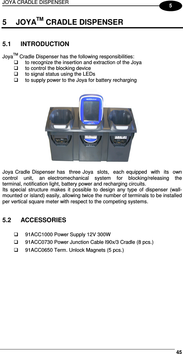 JOYA CRADLE DISPENSER     455 5  JOYATM CRADLE DISPENSER   5.1  INTRODUCTION  JoyaTM Cradle Dispenser has the following responsibilities:   to recognize the insertion and extraction of the Joya   to control the blocking device   to signal status using the LEDs   to supply power to the Joya for battery recharging   Joya Cradle Dispenser has  three Joya  slots,  each equipped  with  its  own  control    unit,    an  electromechanical    system    for    blocking/releasing    the terminal, notification light, battery power and recharging circuits.  Its  special  structure  makes  it  possible  to  design any  type  of dispenser  (wall-mounted or island) easily, allowing twice the number of terminals to be installed per vertical square meter with respect to the competing systems.   5.2  ACCESSORIES    91ACC1000 Power Supply 12V 300W   91ACC0730 Power Junction Cable I90x/3 Cradle (8 pcs.)   91ACC0650 Term. Unlock Magnets (5 pcs.)    