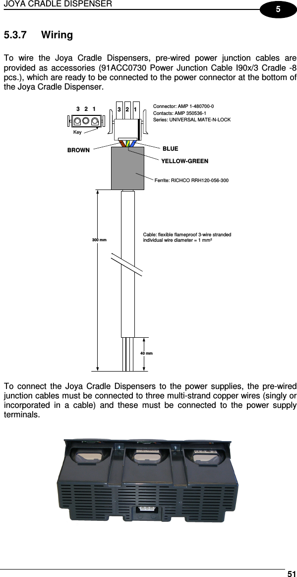 JOYA CRADLE DISPENSER     515 5.3.7  Wiring  To  wire  the  Joya  Cradle  Dispensers,  pre-wired  power  junction  cables  are provided as  accessories  (91ACC0730 Power Junction Cable I90x/3 Cradle -8 pcs.), which are ready to be connected to the power connector at the bottom of the Joya Cradle Dispenser.   3   2   1 BLUE Connector: AMP 1-480700-0 Contacts: AMP 350536-1 Series: UNIVERSAL MATE-N-LOCK Ferrite: RICHCO RRH120-056-300 Cable: flexible flameproof 3-wire stranded individual wire diameter = 1 mm² 300 mm 40 mm BROWN YELLOW-GREEN 3   2   1 Key   To  connect  the Joya  Cradle  Dispensers  to  the  power supplies,  the pre-wired junction cables must be connected to three multi-strand copper wires (singly or incorporated  in  a  cable)  and  these  must  be  connected  to  the  power  supply terminals.   