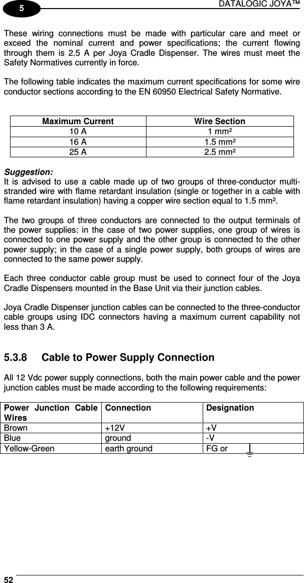 DATALOGIC JOYA™   521 5 These  wiring  connections  must  be  made  with  particular  care  and  meet  or exceed  the  nominal  current  and  power  specifications;  the  current  flowing through  them  is  2.5  A  per  Joya  Cradle  Dispenser.  The  wires  must  meet  the Safety Normatives currently in force.  The following table indicates the maximum current specifications for some wire conductor sections according to the EN 60950 Electrical Safety Normative.   Maximum Current  Wire Section 10 A  1 mm² 16 A  1.5 mm² 25 A  2.5 mm²  Suggestion: It  is  advised to  use a cable made  up  of  two groups of three-conductor multi-stranded wire with flame retardant insulation (single or together in a cable with flame retardant insulation) having a copper wire section equal to 1.5 mm².  The two groups  of  three conductors are connected  to  the  output  terminals of the power supplies:  in the case  of  two power supplies,  one  group of  wires is connected to one power supply and the other group is connected to the other power supply; in  the  case of a  single  power supply, both groups of wires are connected to the same power supply.  Each  three conductor  cable  group  must  be used to  connect  four of the Joya Cradle Dispensers mounted in the Base Unit via their junction cables.  Joya Cradle Dispenser junction cables can be connected to the three-conductor cable  groups  using IDC  connectors  having  a  maximum  current  capability  not less than 3 A.   5.3.8  Cable to Power Supply Connection  All 12 Vdc power supply connections, both the main power cable and the power junction cables must be made according to the following requirements:  Power  Junction  Cable Wires Connection  Designation Brown  +12V  +V Blue  ground  -V Yellow-Green  earth ground  FG or   