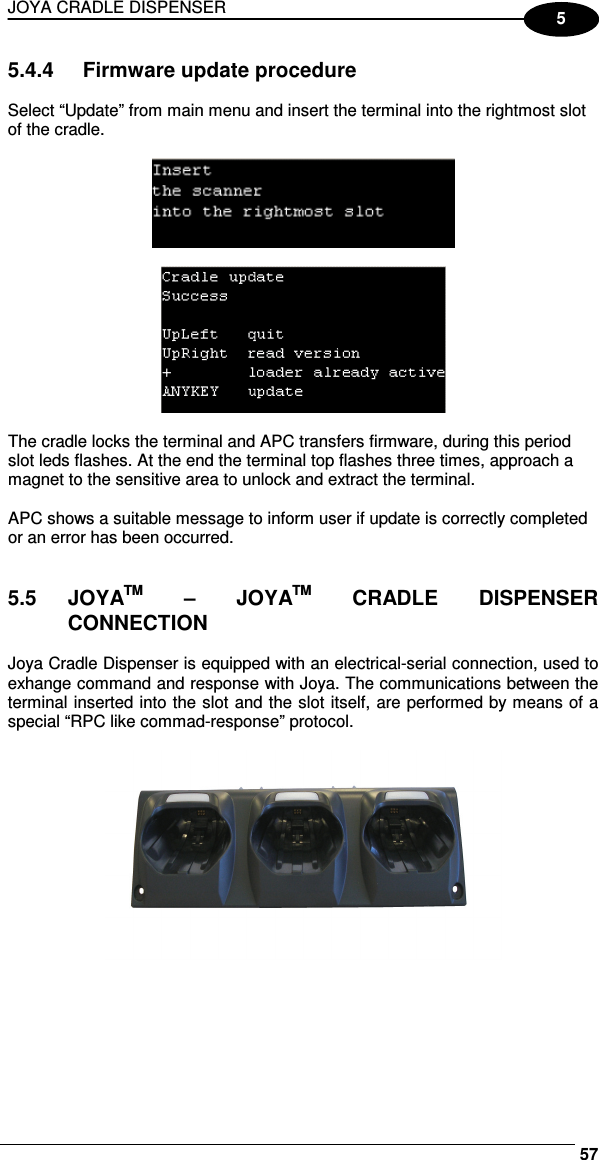 JOYA CRADLE DISPENSER     575 5.4.4  Firmware update procedure  Select “Update” from main menu and insert the terminal into the rightmost slot of the cradle.      The cradle locks the terminal and APC transfers firmware, during this period slot leds flashes. At the end the terminal top flashes three times, approach a magnet to the sensitive area to unlock and extract the terminal.  APC shows a suitable message to inform user if update is correctly completed or an error has been occurred.   5.5  JOYATM  –  JOYATM  CRADLE  DISPENSER CONNECTION  Joya Cradle Dispenser is equipped with an electrical-serial connection, used to exhange command and response with Joya. The communications between the terminal inserted into the slot and the slot itself, are performed by means of a special “RPC like commad-response” protocol.     