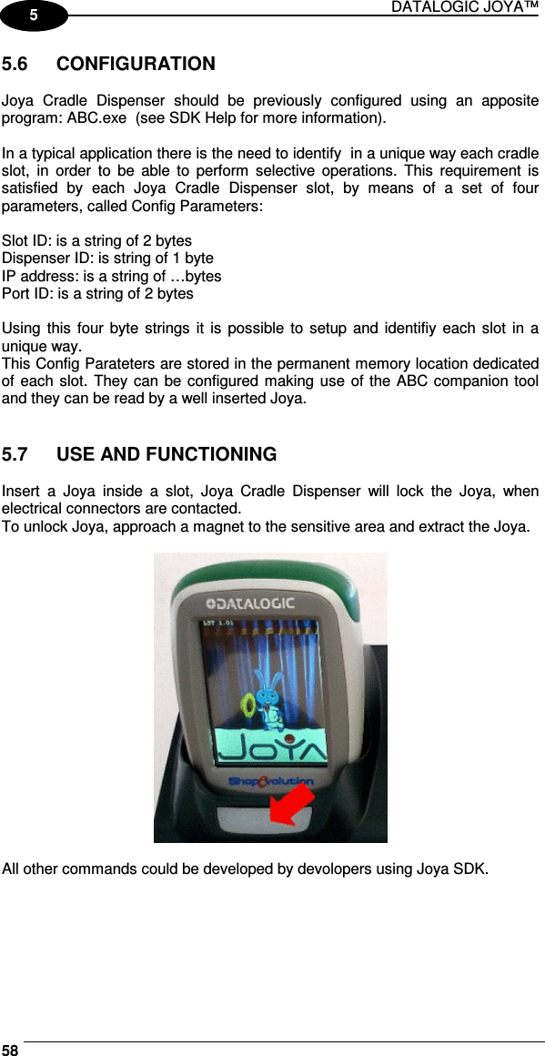 DATALOGIC JOYA™   581 5 5.6  CONFIGURATION  Joya  Cradle  Dispenser  should  be  previously  configured  using  an  apposite program: ABC.exe  (see SDK Help for more information).   In a typical application there is the need to identify  in a unique way each cradle slot,  in  order  to  be  able  to  perform  selective  operations.  This  requirement  is satisfied  by  each  Joya  Cradle  Dispenser  slot,  by  means  of  a  set  of  four parameters, called Config Parameters:   Slot ID: is a string of 2 bytes  Dispenser ID: is string of 1 byte  IP address: is a string of …bytes  Port ID: is a string of 2 bytes  Using  this four byte strings  it is  possible to  setup  and  identifiy each slot  in  a unique way. This Config Parateters are stored in the permanent memory location dedicated of each slot. They can  be configured making use of the ABC companion tool and they can be read by a well inserted Joya.    5.7  USE AND FUNCTIONING  Insert  a  Joya  inside  a  slot,  Joya  Cradle  Dispenser  will  lock  the  Joya,  when electrical connectors are contacted. To unlock Joya, approach a magnet to the sensitive area and extract the Joya.    All other commands could be developed by devolopers using Joya SDK.  