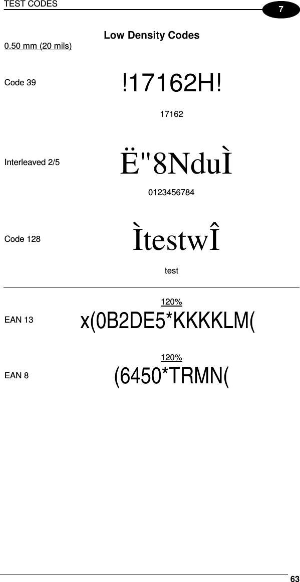 TEST CODES     637 Low Density Codes 0.50 mm (20 mils)        Code 39 !17162H!   17162             Interleaved 2/5  Ë&quot;8NduÌ    0123456784             Code 128  ÌtestwÎ   test               120%   EAN 13 x(0B2DE5*KKKKLM(              120%   EAN 8 (6450*TRMN(  