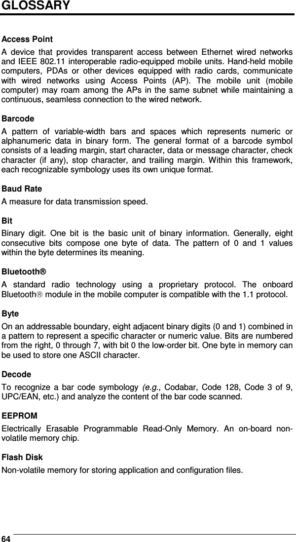    64GLOSSARY   Access Point A  device  that  provides  transparent  access  between  Ethernet  wired  networks and IEEE 802.11 interoperable radio-equipped mobile units. Hand-held mobile computers,  PDAs  or  other  devices  equipped  with  radio  cards,  communicate with  wired  networks  using  Access  Points  (AP).  The  mobile  unit  (mobile computer) may roam among the APs in the same subnet while maintaining a continuous, seamless connection to the wired network.  Barcode A  pattern  of  variable-width  bars  and  spaces  which  represents  numeric  or alphanumeric  data  in  binary  form.  The  general  format  of  a  barcode  symbol consists of a leading margin, start character, data or message character, check character  (if  any),  stop  character,  and  trailing  margin.  Within  this  framework, each recognizable symbology uses its own unique format.  Baud Rate A measure for data transmission speed.  Bit Binary  digit.  One  bit  is  the  basic  unit  of  binary  information.  Generally,  eight consecutive  bits  compose  one  byte  of  data.  The  pattern  of  0  and  1  values within the byte determines its meaning.  Bluetooth® A  standard  radio  technology  using  a  proprietary  protocol.  The  onboard Bluetooth module in the mobile computer is compatible with the 1.1 protocol.  Byte On an addressable boundary, eight adjacent binary digits (0 and 1) combined in a pattern to represent a specific character or numeric value. Bits are numbered from the right, 0 through 7, with bit 0 the low-order bit. One byte in memory can be used to store one ASCII character.  Decode To  recognize  a  bar code  symbology  (e.g.,  Codabar,  Code  128, Code  3  of  9, UPC/EAN, etc.) and analyze the content of the bar code scanned.  EEPROM Electrically  Erasable  Programmable  Read-Only  Memory.  An  on-board  non-volatile memory chip.  Flash Disk Non-volatile memory for storing application and configuration files.    