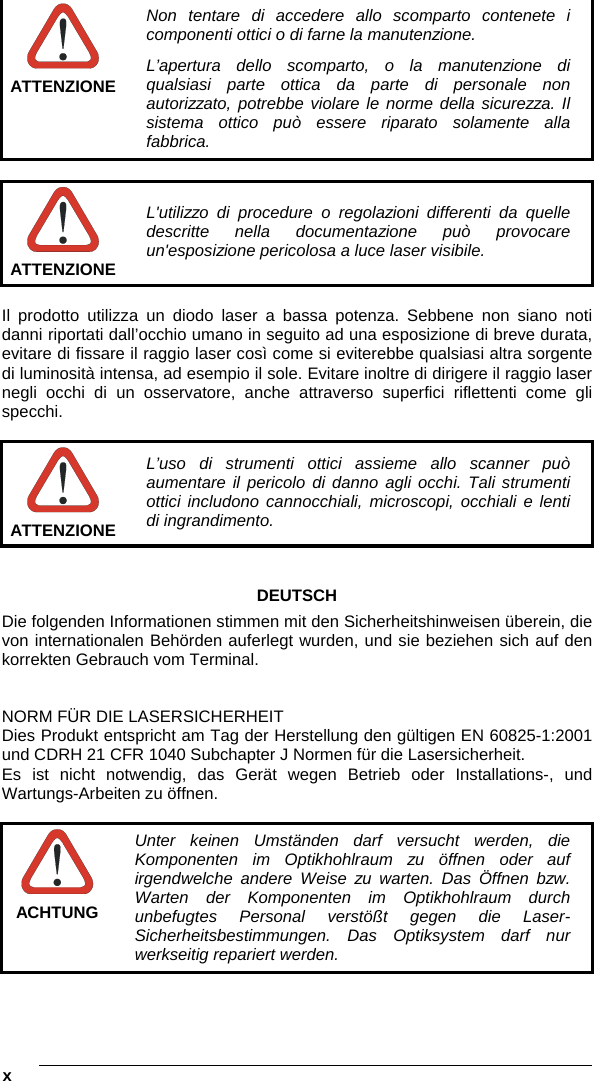  x     ATTENZIONE Non tentare di accedere allo scomparto contenete i componenti ottici o di farne la manutenzione. L’apertura dello scomparto, o la manutenzione di qualsiasi parte ottica da parte di personale non autorizzato, potrebbe violare le norme della sicurezza. Il sistema ottico può essere riparato solamente alla fabbrica.   ATTENZIONE L&apos;utilizzo di procedure o regolazioni differenti da quelle descritte nella documentazione può provocare un&apos;esposizione pericolosa a luce laser visibile.  Il prodotto utilizza un diodo laser a bassa potenza. Sebbene non siano noti danni riportati dall’occhio umano in seguito ad una esposizione di breve durata, evitare di fissare il raggio laser così come si eviterebbe qualsiasi altra sorgente di luminosità intensa, ad esempio il sole. Evitare inoltre di dirigere il raggio laser negli occhi di un osservatore, anche attraverso superfici riflettenti come gli specchi.   ATTENZIONE L’uso di strumenti ottici assieme allo scanner può aumentare il pericolo di danno agli occhi. Tali strumenti ottici includono cannocchiali, microscopi, occhiali e lenti di ingrandimento.   DEUTSCH Die folgenden Informationen stimmen mit den Sicherheitshinweisen überein, die von internationalen Behörden auferlegt wurden, und sie beziehen sich auf den korrekten Gebrauch vom Terminal.   NORM FÜR DIE LASERSICHERHEIT Dies Produkt entspricht am Tag der Herstellung den gültigen EN 60825-1:2001 und CDRH 21 CFR 1040 Subchapter J Normen für die Lasersicherheit. Es ist nicht notwendig, das Gerät wegen Betrieb oder Installations-, und Wartungs-Arbeiten zu öffnen.   ACHTUNG Unter keinen Umständen darf versucht werden, die Komponenten im Optikhohlraum zu öffnen oder auf irgendwelche andere Weise zu warten. Das Öffnen bzw. Warten der Komponenten im Optikhohlraum durch unbefugtes Personal verstößt gegen die Laser-Sicherheitsbestimmungen. Das Optiksystem darf nur werkseitig repariert werden. 