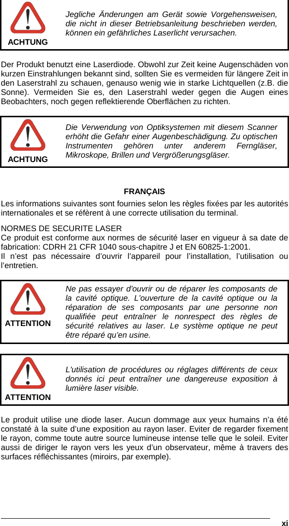   xi   ACHTUNG Jegliche Änderungen am Gerät sowie Vorgehensweisen, die nicht in dieser Betriebsanleitung beschrieben werden, können ein gefährliches Laserlicht verursachen.  Der Produkt benutzt eine Laserdiode. Obwohl zur Zeit keine Augenschäden von kurzen Einstrahlungen bekannt sind, sollten Sie es vermeiden für längere Zeit in den Laserstrahl zu schauen, genauso wenig wie in starke Lichtquellen (z.B. die Sonne). Vermeiden Sie es, den Laserstrahl weder gegen die Augen eines Beobachters, noch gegen reflektierende Oberflächen zu richten.   ACHTUNG Die Verwendung von Optiksystemen mit diesem Scanner erhöht die Gefahr einer Augenbeschädigung. Zu optischen Instrumenten gehören unter anderem Ferngläser, Mikroskope, Brillen und Vergrößerungsgläser.   FRANÇAIS Les informations suivantes sont fournies selon les règles fixées par les autorités internationales et se réfèrent à une correcte utilisation du terminal. NORMES DE SECURITE LASER Ce produit est conforme aux normes de sécurité laser en vigueur à sa date de fabrication: CDRH 21 CFR 1040 sous-chapitre J et EN 60825-1:2001. Il n’est pas nécessaire d’ouvrir l’appareil pour l’installation, l’utilisation ou l’entretien.   ATTENTION Ne pas essayer d’ouvrir ou de réparer les composants de la cavité optique. L’ouverture de la cavité optique ou la réparation de ses composants par une personne non qualifiée peut entraîner le nonrespect des règles de sécurité relatives au laser. Le système optique ne peut être réparé qu’en usine.   ATTENTION L&apos;utilisation de procédures ou réglages différents de ceux donnés ici peut entraîner une dangereuse exposition à lumière laser visible.  Le produit utilise une diode laser. Aucun dommage aux yeux humains n’a été constaté à la suite d’une exposition au rayon laser. Eviter de regarder fixement le rayon, comme toute autre source lumineuse intense telle que le soleil. Eviter aussi de diriger le rayon vers les yeux d’un observateur, même à travers des surfaces réfléchissantes (miroirs, par exemple).  