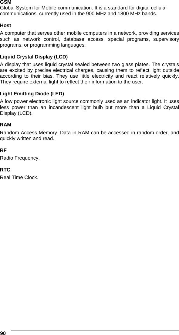  90   GSM Global System for Mobile communication. It is a standard for digital cellular communications, currently used in the 900 MHz and 1800 MHz bands.  Host A computer that serves other mobile computers in a network, providing services such as network control, database access, special programs, supervisory programs, or programming languages.  Liquid Crystal Display (LCD) A display that uses liquid crystal sealed between two glass plates. The crystals are excited by precise electrical charges, causing them to reflect light outside according to their bias. They use little electricity and react relatively quickly. They require external light to reflect their information to the user.  Light Emitting Diode (LED) A low power electronic light source commonly used as an indicator light. It uses less power than an incandescent light bulb but more than a Liquid Crystal Display (LCD).  RAM Random Access Memory. Data in RAM can be accessed in random order, and quickly written and read.  RF Radio Frequency.  RTC Real Time Clock.  