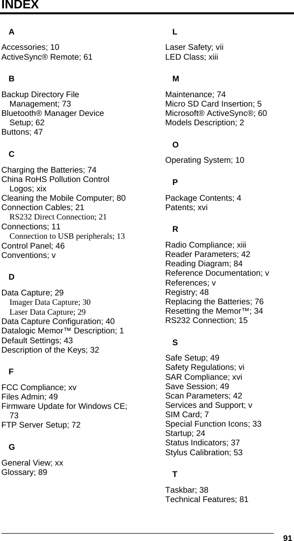   91 INDEX A Accessories; 10 ActiveSync® Remote; 61 B Backup Directory File Management; 73 Bluetooth® Manager Device Setup; 62 Buttons; 47 C Charging the Batteries; 74 China RoHS Pollution Control Logos; xix Cleaning the Mobile Computer; 80 Connection Cables; 21 RS232 Direct Connection; 21 Connections; 11 Connection to USB peripherals; 13 Control Panel; 46 Conventions; v D Data Capture; 29 Imager Data Capture; 30 Laser Data Capture; 29 Data Capture Configuration; 40 Datalogic Memor™ Description; 1 Default Settings; 43 Description of the Keys; 32 F FCC Compliance; xv Files Admin; 49 Firmware Update for Windows CE; 73 FTP Server Setup; 72 G General View; xx Glossary; 89 L Laser Safety; vii LED Class; xiii M Maintenance; 74 Micro SD Card Insertion; 5 Microsoft® ActiveSync®; 60 Models Description; 2 O Operating System; 10 P Package Contents; 4 Patents; xvi R Radio Compliance; xiii Reader Parameters; 42 Reading Diagram; 84 Reference Documentation; v References; v Registry; 48 Replacing the Batteries; 76 Resetting the Memor™; 34 RS232 Connection; 15 S Safe Setup; 49 Safety Regulations; vi SAR Compliance; xvi Save Session; 49 Scan Parameters; 42 Services and Support; v SIM Card; 7 Special Function Icons; 33 Startup; 24 Status Indicators; 37 Stylus Calibration; 53 T Taskbar; 38 Technical Features; 81 