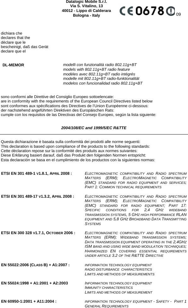    Datalogic Mobile S.r.l. Via S. Vitalino, 13 40012 - Lippo di Calderara Bologna - Italy  09   dichiara che declares that the déclare que le bescheinigt, daß das Gerät declare que el   DL-MEMOR modelli con funzionalità radio 802.11g+BT  models with 802.11g+BT radio feature  modèles avec 802.11g+BT radio intégrés  modelle mit 802.11g+BT radio-funktionalität  modelos con funcionalidad radio 802.11g+BT   sono conformi alle Direttive del Consiglio Europeo sottoelencate: are in conformity with the requirements of the European Council Directives listed below sont conformes aux spécifications des Directives de l’Union Européenne ci-dessous: der nachstehend angeführten Direktiven des Europäischen Rats: cumple con los requisitos de las Directivas del Consejo Europeo, según la lista siguiente:  2004/108/EC and 1999/5/EC R&amp;TTE  Questa dichiarazione è basata sulla conformità dei prodotti alle norme seguenti: This declaration is based upon compliance of the products to the following standards: Cette déclaration repose sur la conformité des produits aux normes suivantes: Diese Erklärung basiert darauf, daß das Produkt den folgenden Normen entspricht: Esta declaración se basa en el cumplimiento de los productos con la siguientes normas:   ETSI EN 301 489-1 V1.8.1, APRIL 2008 :  ELECTROMAGNETIC COMPATIBILITY AND RADIO SPECTRUM MATTERS  (ERM); ELECTROMAGNETIC  COMPATIBILITY (EMC)  STANDARD FOR RADIO EQUIPMENT AND SERVICES; PART 1: COMMON TECHNICAL REQUIREMENTS   ETSI EN 301 489-17 V1.3.2, APRIL 2008 :  ELECTROMAGNETIC COMPATIBILITY AND RADIO SPECTRUM MATTERS  (ERM); ELECTROMAGNETIC  COMPATIBILITY (EMC)  STANDARD FOR RADIO EQUIPMENT; PART  17: SPECIFIC CONDITIONS FOR 2,4 GHZ WIDEBAND TRANSMISSION SYSTEMS, 5 GHZ HIGH PERFORMANCE RLAN EQUIPMENT AND 5,8 GHZ BROADBAND DATA TRANSMITTING SYSTEMS   ETSI EN 300 328 V1.7.1, OCTOBER 2006 :  ELECTROMAGNETIC COMPATIBILITY AND RADIO SPECTRUM MATTERS  (ERM); WIDEBAND TRANSMISSION SYSTEMS; DATA TRANSMISSION EQUIPMENT OPERATING IN THE 2,4GHZ ISM BAND AND USING WIDE BAND MODULATION TECHNIQUES; HARMONIZED  EN  COVERING ESSENTIAL REQUIREMENTS UNDER ARTICLE 3.2 OF THE R&amp;TTE DIRECTIVE   EN 55022:2006 (CLASS B) + A1:2007 :  INFORMATION TECHNOLOGY EQUIPMENT  RADIO DISTURBANCE  CHARACTERISTICS  LIMITS AND METHODS OF MEASUREMENTS   EN 55024:1998 + A1:2001 + A2:2003  INFORMATION TECHNOLOGY EQUIPMENT  IMMUNITY CHARACTERISTICS  LIMITS AND METHODS OF MEASUREMENT   EN 60950-1:2001 + A11:2004 :  INFORMATION TECHNOLOGY EQUIPMENT - SAFETY -  PART 1 GENERAL REQUIREMENTS   