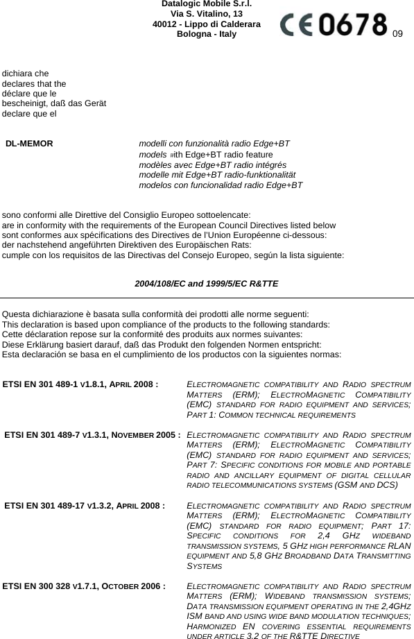     Datalogic Mobile S.r.l. Via S. Vitalino, 13 40012 - Lippo di Calderara Bologna - Italy  09   dichiara che declares that the déclare que le bescheinigt, daß das Gerät declare que el   DL-MEMOR modelli con funzionalità radio Edge+BT  models with Edge+BT radio feature  modèles avec Edge+BT radio intégrés  modelle mit Edge+BT radio-funktionalität  modelos con funcionalidad radio Edge+BT   sono conformi alle Direttive del Consiglio Europeo sottoelencate: are in conformity with the requirements of the European Council Directives listed below sont conformes aux spécifications des Directives de l’Union Européenne ci-dessous: der nachstehend angeführten Direktiven des Europäischen Rats: cumple con los requisitos de las Directivas del Consejo Europeo, según la lista siguiente:  2004/108/EC and 1999/5/EC R&amp;TTE  Questa dichiarazione è basata sulla conformità dei prodotti alle norme seguenti: This declaration is based upon compliance of the products to the following standards: Cette déclaration repose sur la conformité des produits aux normes suivantes: Diese Erklärung basiert darauf, daß das Produkt den folgenden Normen entspricht: Esta declaración se basa en el cumplimiento de los productos con la siguientes normas:   ETSI EN 301 489-1 V1.8.1, APRIL 2008 :  ELECTROMAGNETIC COMPATIBILITY AND RADIO SPECTRUM MATTERS  (ERM); ELECTROMAGNETIC  COMPATIBILITY (EMC)  STANDARD FOR RADIO EQUIPMENT AND SERVICES; PART 1: COMMON TECHNICAL REQUIREMENTS    ETSI EN 301 489-7 V1.3.1, NOVEMBER 2005 :  ELECTROMAGNETIC COMPATIBILITY AND RADIO SPECTRUM MATTERS  (ERM); ELECTROMAGNETIC  COMPATIBILITY (EMC)  STANDARD FOR RADIO EQUIPMENT AND SERVICES; PART 7: SPECIFIC CONDITIONS FOR MOBILE AND PORTABLE RADIO AND ANCILLARY EQUIPMENT OF DIGITAL CELLULAR RADIO TELECOMMUNICATIONS SYSTEMS (GSM AND DCS)    ETSI EN 301 489-17 V1.3.2, APRIL 2008 : ELECTROMAGNETIC COMPATIBILITY AND RADIO SPECTRUM MATTERS  (ERM); ELECTROMAGNETIC  COMPATIBILITY (EMC)  STANDARD FOR RADIO EQUIPMENT; PART  17: SPECIFIC CONDITIONS FOR 2,4 GHZ WIDEBAND TRANSMISSION SYSTEMS, 5 GHZ HIGH PERFORMANCE RLAN EQUIPMENT AND 5,8 GHZ BROADBAND DATA TRANSMITTING SYSTEMS   ETSI EN 300 328 V1.7.1, OCTOBER 2006 :  ELECTROMAGNETIC COMPATIBILITY AND RADIO SPECTRUM MATTERS  (ERM); WIDEBAND TRANSMISSION SYSTEMS; DATA TRANSMISSION EQUIPMENT OPERATING IN THE 2,4GHZ ISM BAND AND USING WIDE BAND MODULATION TECHNIQUES; HARMONIZED  EN  COVERING ESSENTIAL REQUIREMENTS UNDER ARTICLE 3.2 OF THE R&amp;TTE DIRECTIVE    