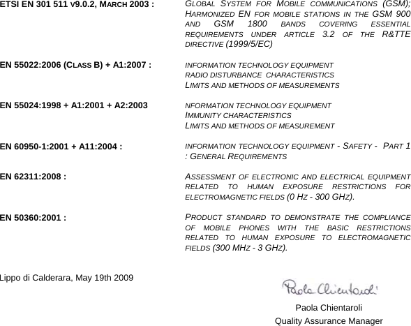    ETSI EN 301 511 V9.0.2, MARCH 2003 :  GLOBAL  SYSTEM FOR MOBILE COMMUNICATIONS (GSM); HARMONIZED  EN  FOR MOBILE STATIONS IN THE GSM 900 AND  GSM 1800 BANDS COVERING ESSENTIAL REQUIREMENTS UNDER ARTICLE 3.2  OF THE R&amp;TTE DIRECTIVE (1999/5/EC)   EN 55022:2006 (CLASS B) + A1:2007 :  INFORMATION TECHNOLOGY EQUIPMENT  RADIO DISTURBANCE  CHARACTERISTICS  LIMITS AND METHODS OF MEASUREMENTS   EN 55024:1998 + A1:2001 + A2:2003  NFORMATION TECHNOLOGY EQUIPMENT  IMMUNITY CHARACTERISTICS  LIMITS AND METHODS OF MEASUREMENT   EN 60950-1:2001 + A11:2004 :  INFORMATION TECHNOLOGY EQUIPMENT - SAFETY -  PART 1 : GENERAL REQUIREMENTS   EN 62311:2008 :  ASSESSMENT OF ELECTRONIC AND ELECTRICAL EQUIPMENT RELATED TO HUMAN EXPOSURE RESTRICTIONS FOR ELECTROMAGNETIC FIELDS (0 HZ - 300 GHZ).   EN 50360:2001 :  PRODUCT STANDARD TO DEMONSTRATE THE COMPLIANCE OF MOBILE PHONES WITH THE BASIC RESTRICTIONS RELATED TO HUMAN EXPOSURE TO ELECTROMAGNETIC FIELDS (300 MHZ - 3 GHZ).    Lippo di Calderara, May 19th 2009      Paola Chientaroli   Quality Assurance Manager     