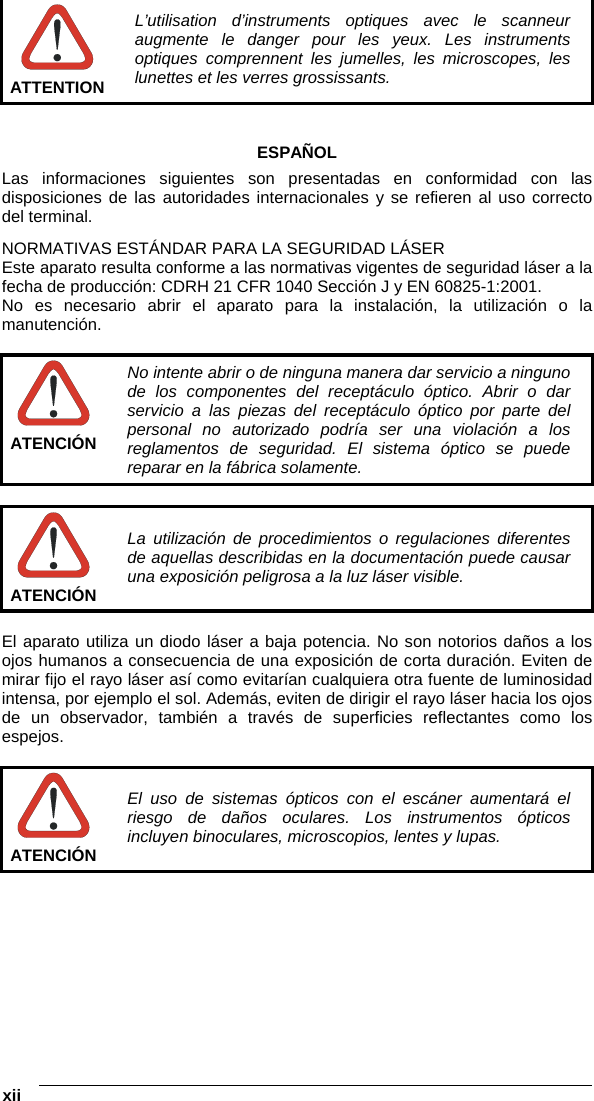  xii    ATTENTION L’utilisation d’instruments optiques avec le scanneur augmente le danger pour les yeux. Les instruments optiques comprennent les jumelles, les microscopes, les lunettes et les verres grossissants.   ESPAÑOL Las informaciones siguientes son presentadas en conformidad con las disposiciones de las autoridades internacionales y se refieren al uso correcto del terminal. NORMATIVAS ESTÁNDAR PARA LA SEGURIDAD LÁSER Este aparato resulta conforme a las normativas vigentes de seguridad láser a la fecha de producción: CDRH 21 CFR 1040 Sección J y EN 60825-1:2001. No es necesario abrir el aparato para la instalación, la utilización o la manutención.   ATENCIÓN No intente abrir o de ninguna manera dar servicio a ninguno de los componentes del receptáculo óptico. Abrir o dar servicio a las piezas del receptáculo óptico por parte del personal no autorizado podría ser una violación a los reglamentos de seguridad. El sistema óptico se puede reparar en la fábrica solamente.   ATENCIÓN La utilización de procedimientos o regulaciones diferentes de aquellas describidas en la documentación puede causar una exposición peligrosa a la luz láser visible.  El aparato utiliza un diodo láser a baja potencia. No son notorios daños a los ojos humanos a consecuencia de una exposición de corta duración. Eviten de mirar fijo el rayo láser así como evitarían cualquiera otra fuente de luminosidad intensa, por ejemplo el sol. Además, eviten de dirigir el rayo láser hacia los ojos de un observador, también a través de superficies reflectantes como los espejos.   ATENCIÓN El uso de sistemas ópticos con el escáner aumentará el riesgo de daños oculares. Los instrumentos ópticos incluyen binoculares, microscopios, lentes y lupas.   