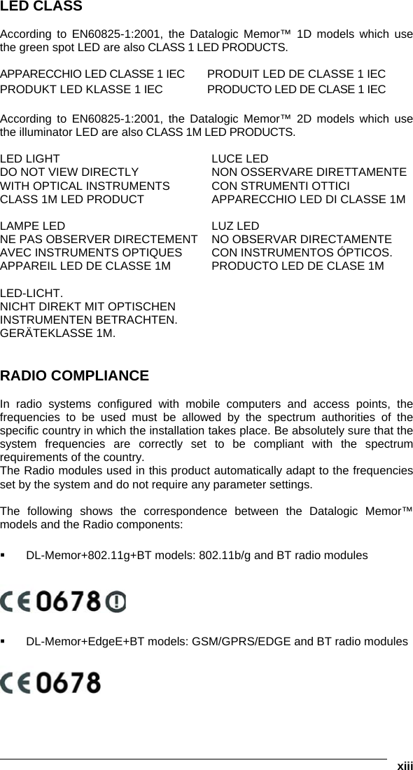   xiii LED CLASS  According to EN60825-1:2001, the Datalogic Memor™ 1D models which use the green spot LED are also CLASS 1 LED PRODUCTS.  APPARECCHIO LED CLASSE 1 IEC  PRODUIT LED DE CLASSE 1 IEC PRODUKT LED KLASSE 1 IEC  PRODUCTO LED DE CLASE 1 IEC  According to EN60825-1:2001, the Datalogic Memor™ 2D models which use the illuminator LED are also CLASS 1M LED PRODUCTS.  LED LIGHT  DO NOT VIEW DIRECTLY  WITH OPTICAL INSTRUMENTS CLASS 1M LED PRODUCT LUCE LED NON OSSERVARE DIRETTAMENTE  CON STRUMENTI OTTICI APPARECCHIO LED DI CLASSE 1M   LAMPE LED NE PAS OBSERVER DIRECTEMENT AVEC INSTRUMENTS OPTIQUES APPAREIL LED DE CLASSE 1M LUZ LED NO OBSERVAR DIRECTAMENTE  CON INSTRUMENTOS ÓPTICOS. PRODUCTO LED DE CLASE 1M   LED-LICHT.  NICHT DIREKT MIT OPTISCHEN  INSTRUMENTEN BETRACHTEN. GERÄTEKLASSE 1M.    RADIO COMPLIANCE  In radio systems configured with mobile computers and access points, the frequencies to be used must be allowed by the spectrum authorities of the specific country in which the installation takes place. Be absolutely sure that the system frequencies are correctly set to be compliant with the spectrum requirements of the country. The Radio modules used in this product automatically adapt to the frequencies set by the system and do not require any parameter settings.  The following shows the correspondence between the Datalogic Memor™ models and the Radio components:    DL-Memor+802.11g+BT models: 802.11b/g and BT radio modules      DL-Memor+EdgeE+BT models: GSM/GPRS/EDGE and BT radio modules  