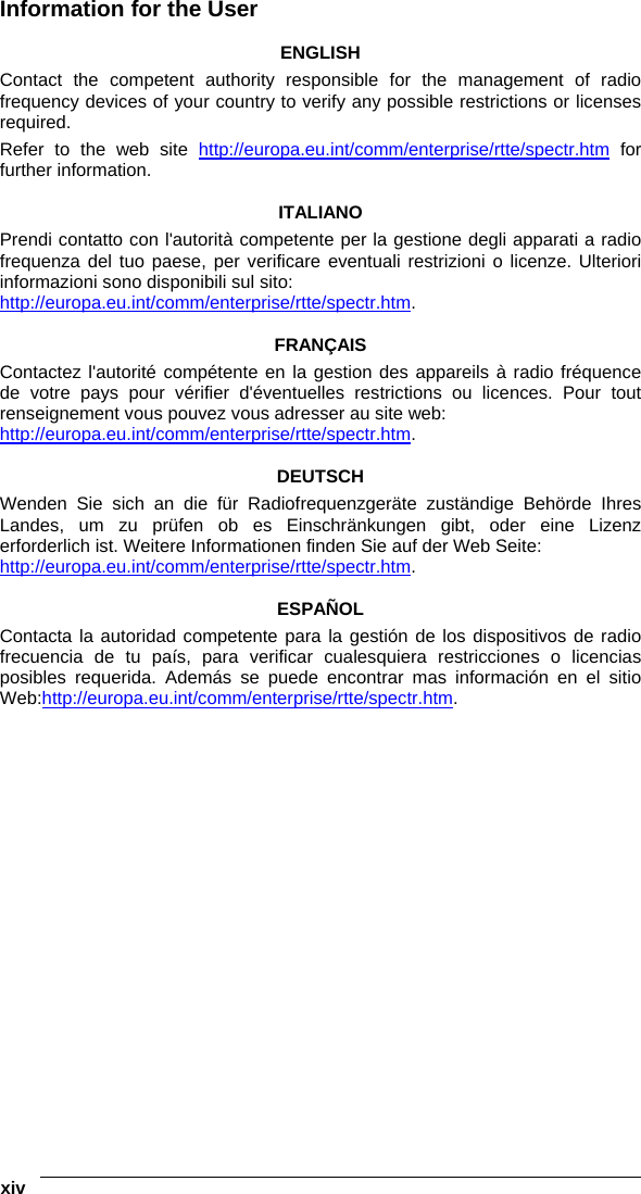  xiv   Information for the User  ENGLISH Contact the competent authority responsible for the management of radio frequency devices of your country to verify any possible restrictions or licenses required.  Refer to the web site http://europa.eu.int/comm/enterprise/rtte/spectr.htm for further information.  ITALIANO Prendi contatto con l&apos;autorità competente per la gestione degli apparati a radio frequenza del tuo paese, per verificare eventuali restrizioni o licenze. Ulteriori informazioni sono disponibili sul sito: http://europa.eu.int/comm/enterprise/rtte/spectr.htm.  FRANÇAIS Contactez l&apos;autorité compétente en la gestion des appareils à radio fréquence de votre pays pour vérifier d&apos;éventuelles restrictions ou licences. Pour tout renseignement vous pouvez vous adresser au site web: http://europa.eu.int/comm/enterprise/rtte/spectr.htm.  DEUTSCH Wenden Sie sich an die für Radiofrequenzgeräte zuständige Behörde Ihres Landes, um zu prüfen ob es Einschränkungen gibt, oder eine Lizenz erforderlich ist. Weitere Informationen finden Sie auf der Web Seite: http://europa.eu.int/comm/enterprise/rtte/spectr.htm.  ESPAÑOL Contacta la autoridad competente para la gestión de los dispositivos de radio frecuencia de tu país, para verificar cualesquiera restricciones o licencias posibles requerida. Además se puede encontrar mas información en el sitio Web:http://europa.eu.int/comm/enterprise/rtte/spectr.htm.     