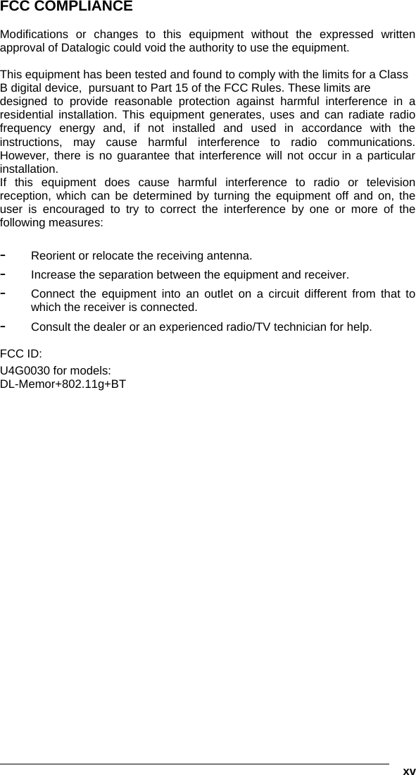   xv FCC COMPLIANCE  Modifications or changes to this equipment without the expressed written approval of Datalogic could void the authority to use the equipment.  This equipment has been tested and found to comply with the limits for a Class B digital device,  pursuant to Part 15 of the FCC Rules. These limits are designed to provide reasonable protection against harmful interference in a residential installation. This equipment generates, uses and can radiate radio frequency energy and, if not installed and used in accordance with the instructions, may cause harmful interference to radio communications. However, there is no guarantee that interference will not occur in a particular installation. If this equipment does cause harmful interference to radio or television reception, which can be determined by turning the equipment off and on, the user is encouraged to try to correct the interference by one or more of the following measures:   -  Reorient or relocate the receiving antenna. -  Increase the separation between the equipment and receiver. -  Connect the equipment into an outlet on a circuit different from that to which the receiver is connected. -  Consult the dealer or an experienced radio/TV technician for help.  FCC ID:  U4G0030 for models: DL-Memor+802.11g+BT   