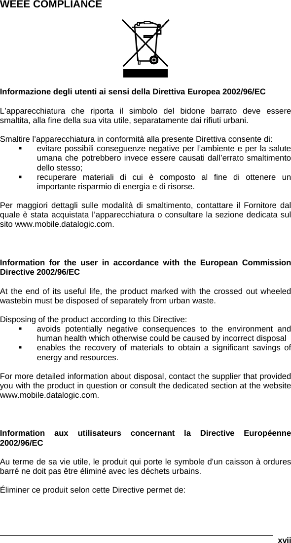   xvii WEEE COMPLIANCE    Informazione degli utenti ai sensi della Direttiva Europea 2002/96/EC  L’apparecchiatura che riporta il simbolo del bidone barrato deve essere smaltita, alla fine della sua vita utile, separatamente dai rifiuti urbani.  Smaltire l’apparecchiatura in conformità alla presente Direttiva consente di:   evitare possibili conseguenze negative per l’ambiente e per la salute umana che potrebbero invece essere causati dall’errato smaltimento dello stesso;   recuperare materiali di cui è composto al fine di ottenere un importante risparmio di energia e di risorse.  Per maggiori dettagli sulle modalità di smaltimento, contattare il Fornitore dal quale è stata acquistata l’apparecchiatura o consultare la sezione dedicata sul sito www.mobile.datalogic.com.    Information for the user in accordance with the European Commission Directive 2002/96/EC  At the end of its useful life, the product marked with the crossed out wheeled wastebin must be disposed of separately from urban waste.  Disposing of the product according to this Directive:   avoids potentially negative consequences to the environment and human health which otherwise could be caused by incorrect disposal   enables the recovery of materials to obtain a significant savings of energy and resources.  For more detailed information about disposal, contact the supplier that provided you with the product in question or consult the dedicated section at the website www.mobile.datalogic.com.    Information aux utilisateurs concernant la Directive Européenne 2002/96/EC  Au terme de sa vie utile, le produit qui porte le symbole d&apos;un caisson à ordures barré ne doit pas être éliminé avec les déchets urbains.  Éliminer ce produit selon cette Directive permet de: 